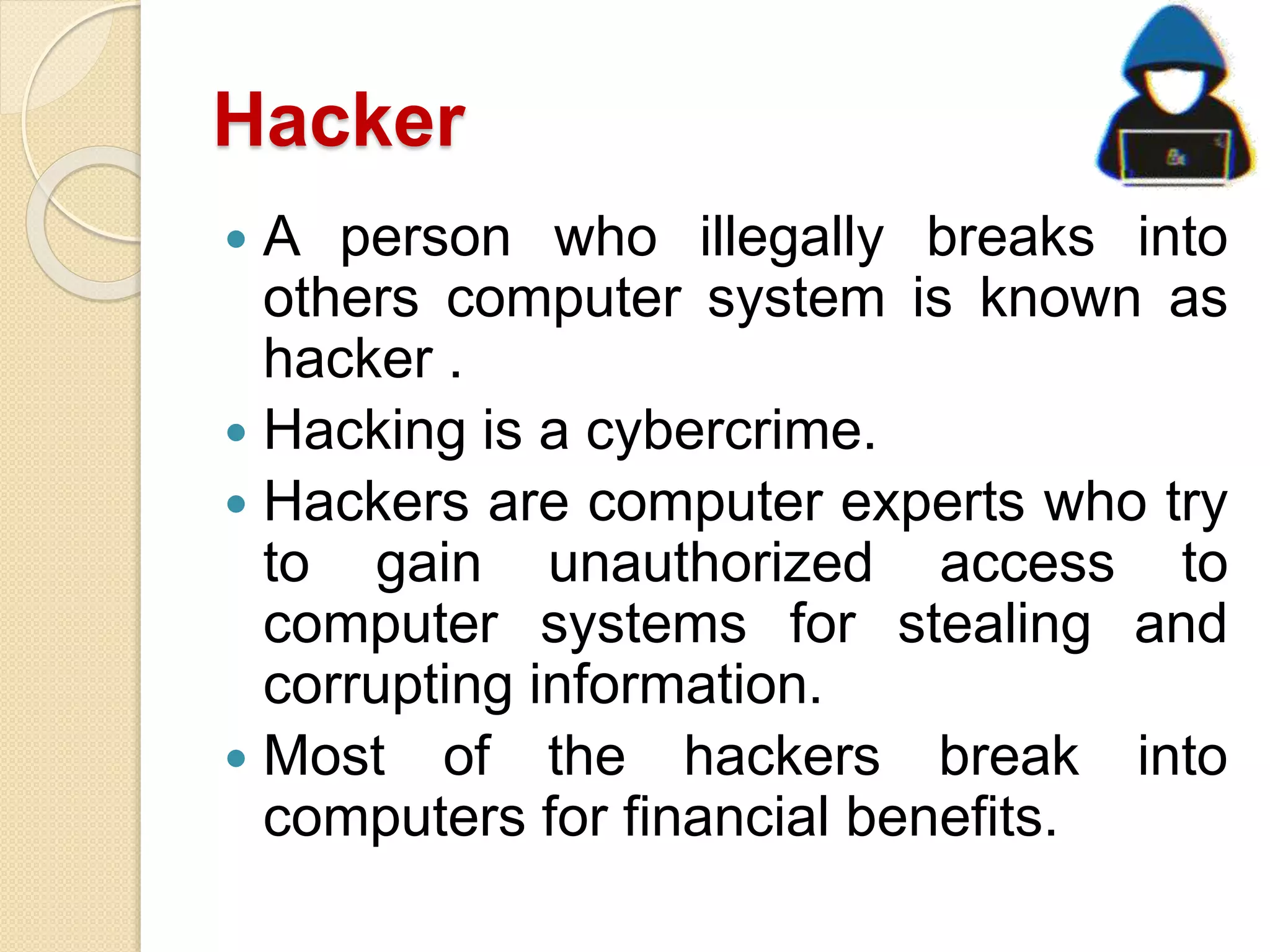 Hacker
 A person who illegally breaks into
others computer system is known as
hacker .
 Hacking is a cybercrime.
 Hackers are computer experts who try
to gain unauthorized access to
computer systems for stealing and
corrupting information.
 Most of the hackers break into
computers for financial benefits.
 