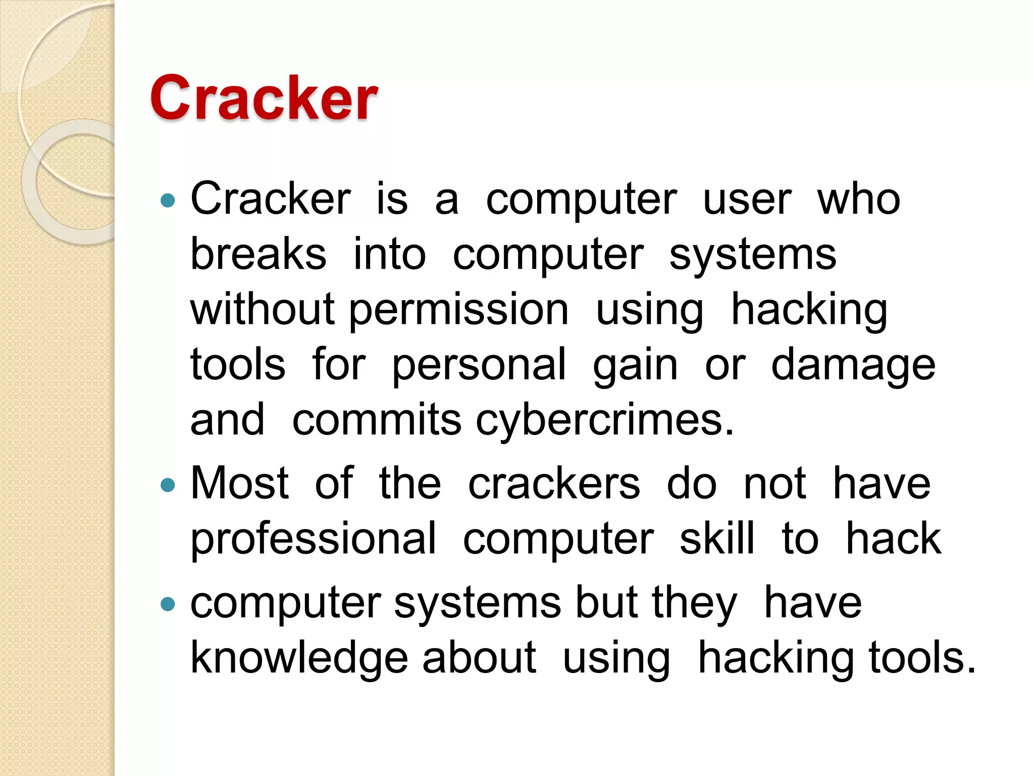 Cracker
 Cracker is a computer user who
breaks into computer systems
without permission using hacking
tools for personal gain or damage
and commits cybercrimes.
 Most of the crackers do not have
professional computer skill to hack
 computer systems but they have
knowledge about using hacking tools.
 