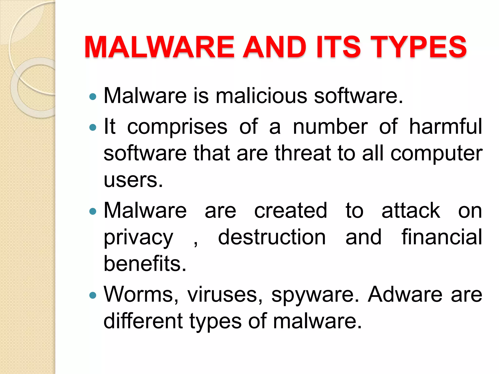 MALWARE AND ITS TYPES
 Malware is malicious software.
 It comprises of a number of harmful
software that are threat to all computer
users.
 Malware are created to attack on
privacy , destruction and financial
benefits.
 Worms, viruses, spyware. Adware are
different types of malware.
 