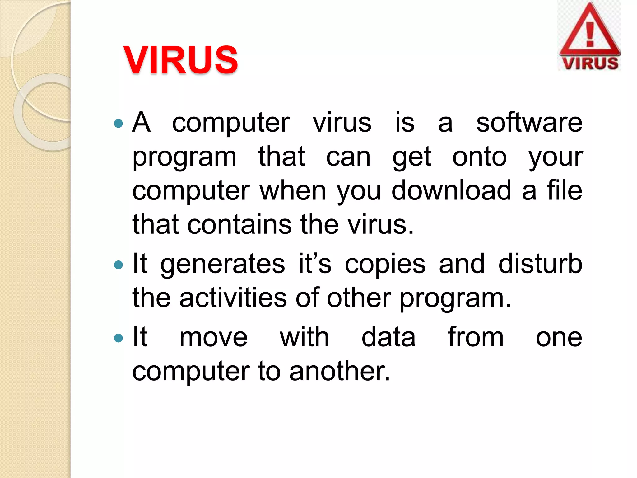 VIRUS
 A computer virus is a software
program that can get onto your
computer when you download a file
that contains the virus.
 It generates it’s copies and disturb
the activities of other program.
 It move with data from one
computer to another.
 