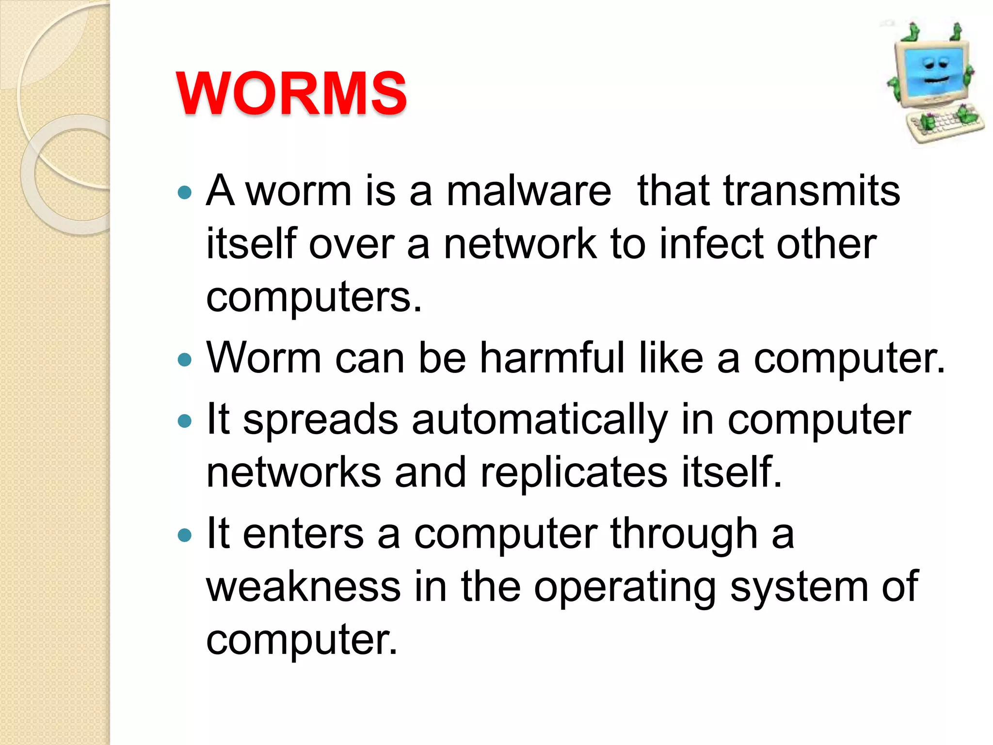 WORMS
 A worm is a malware that transmits
itself over a network to infect other
computers.
 Worm can be harmful like a computer.
 It spreads automatically in computer
networks and replicates itself.
 It enters a computer through a
weakness in the operating system of
computer.
 