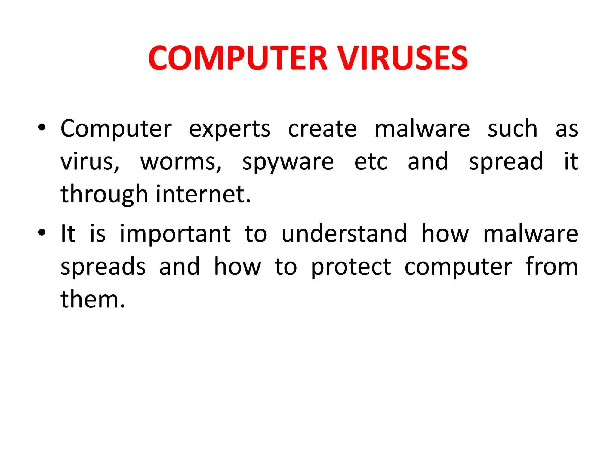 COMPUTER VIRUSES
• Computer experts create malware such as
virus, worms, spyware etc and spread it
through internet.
• It is important to understand how malware
spreads and how to protect computer from
them.
 