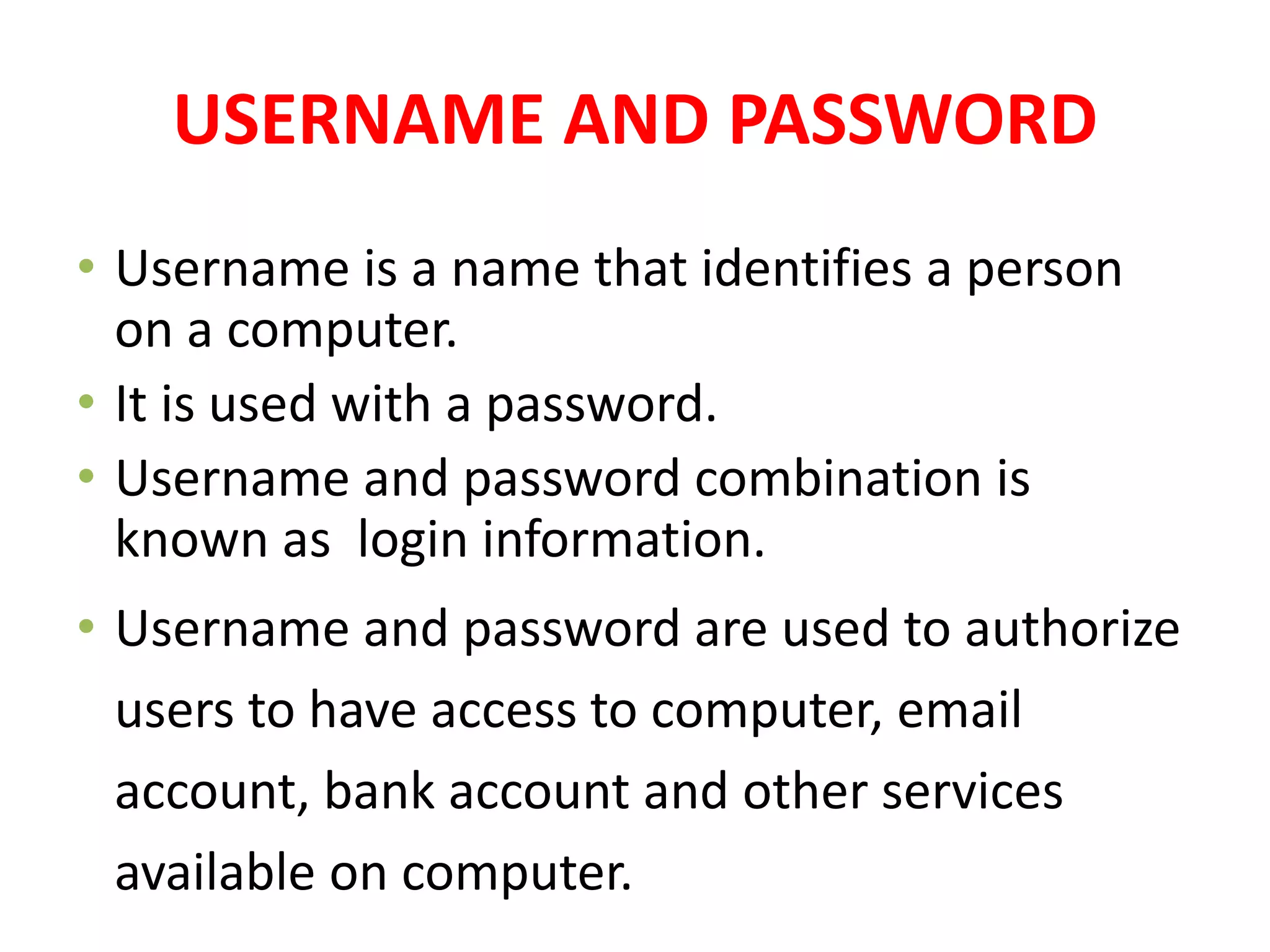 USERNAME AND PASSWORD
• Username is a name that identifies a person
on a computer.
• It is used with a password.
• Username and password combination is
known as login information.
• Username and password are used to authorize
users to have access to computer, email
account, bank account and other services
available on computer.
 