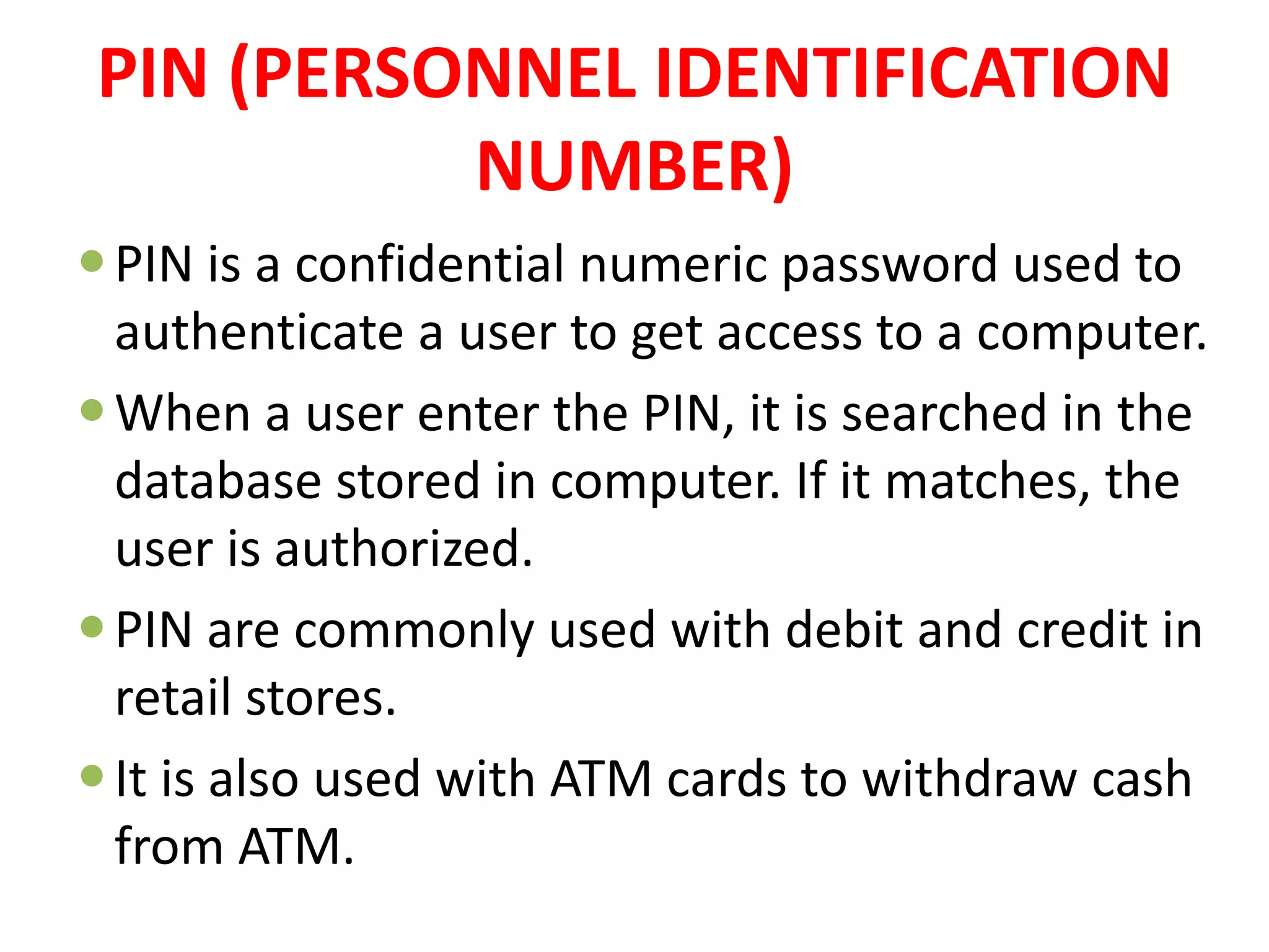 PIN (PERSONNEL IDENTIFICATION
NUMBER)
PIN is a confidential numeric password used to
authenticate a user to get access to a computer.
When a user enter the PIN, it is searched in the
database stored in computer. If it matches, the
user is authorized.
PIN are commonly used with debit and credit in
retail stores.
It is also used with ATM cards to withdraw cash
from ATM.
 