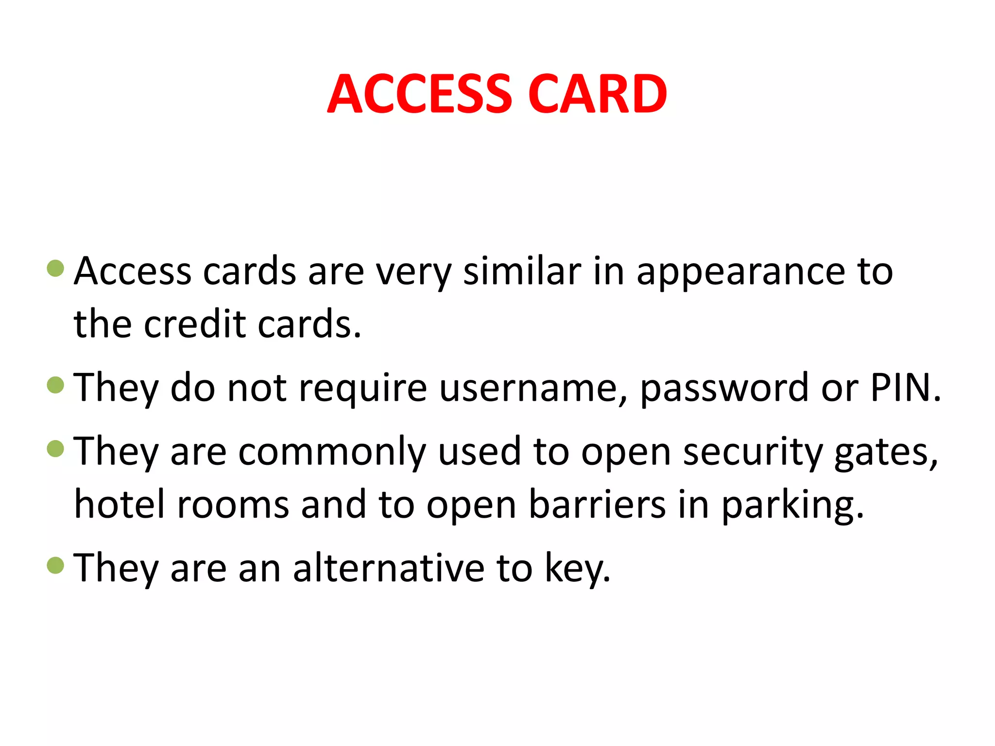 ACCESS CARD
Access cards are very similar in appearance to
the credit cards.
They do not require username, password or PIN.
They are commonly used to open security gates,
hotel rooms and to open barriers in parking.
They are an alternative to key.
 
