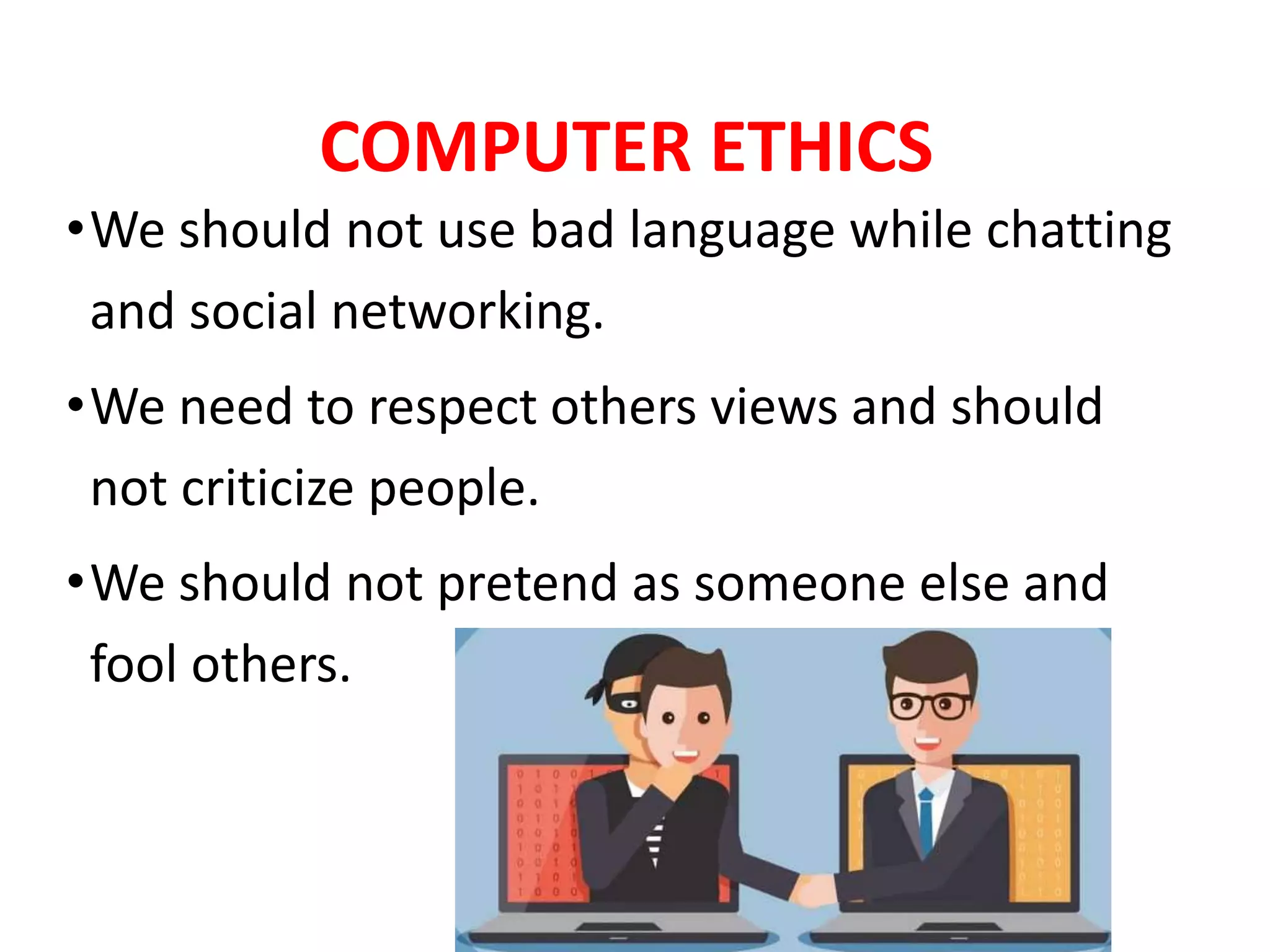COMPUTER ETHICS
•We should not use bad language while chatting
and social networking.
•We need to respect others views and should
not criticize people.
•We should not pretend as someone else and
fool others.
 