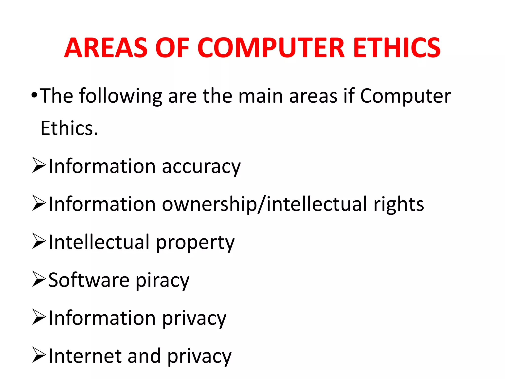 AREAS OF COMPUTER ETHICS
•The following are the main areas if Computer
Ethics.
Information accuracy
Information ownership/intellectual rights
Intellectual property
Software piracy
Information privacy
Internet and privacy
 