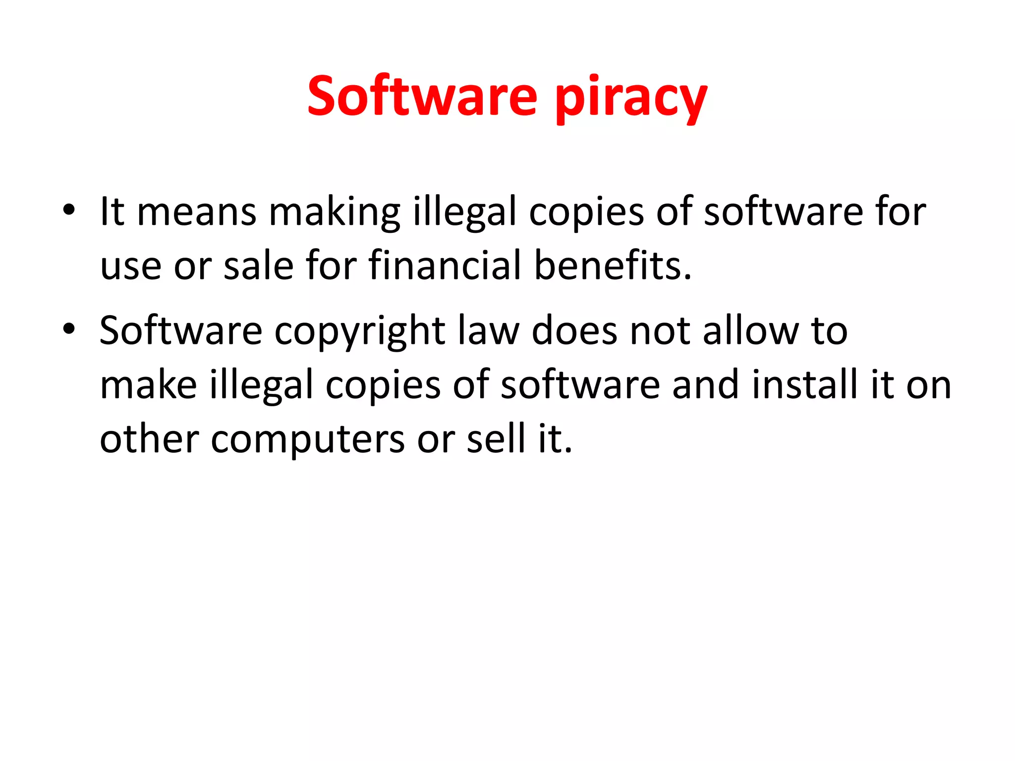 Software piracy
• It means making illegal copies of software for
use or sale for financial benefits.
• Software copyright law does not allow to
make illegal copies of software and install it on
other computers or sell it.
 