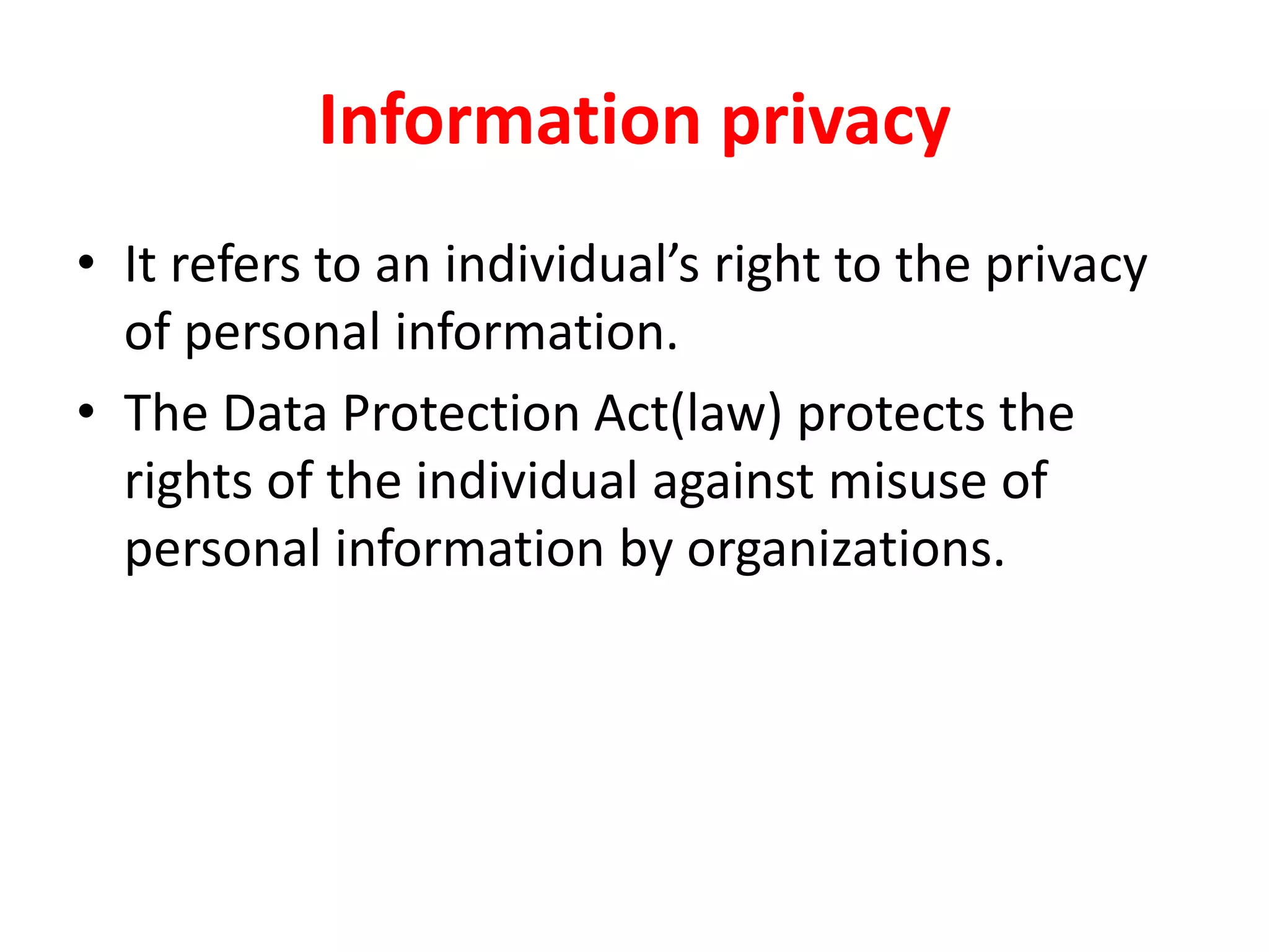 Information privacy
• It refers to an individual’s right to the privacy
of personal information.
• The Data Protection Act(law) protects the
rights of the individual against misuse of
personal information by organizations.
 