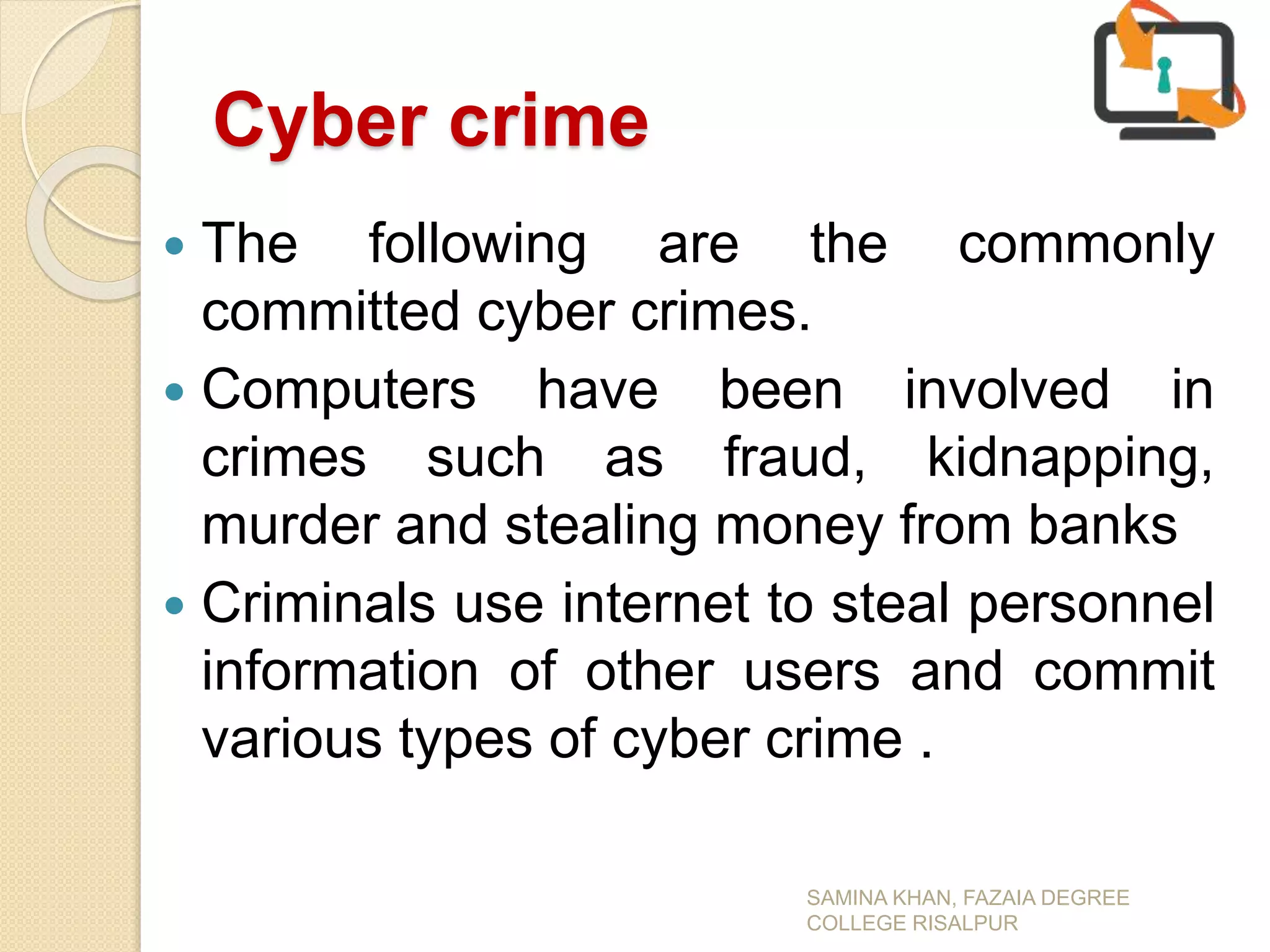 Cyber crime
 The following are the commonly
committed cyber crimes.
 Computers have been involved in
crimes such as fraud, kidnapping,
murder and stealing money from banks
 Criminals use internet to steal personnel
information of other users and commit
various types of cyber crime .
SAMINA KHAN, FAZAIA DEGREE
COLLEGE RISALPUR
 