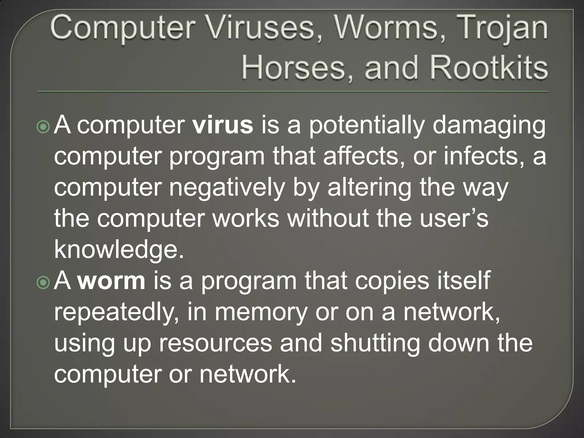 A  computer virus is a potentially damaging
  computer program that affects, or infects, a
  computer negatively by altering the way
  the computer works without the user’s
  knowledge.
 A worm is a program that copies itself
  repeatedly, in memory or on a network,
  using up resources and shutting down the
  computer or network.
 