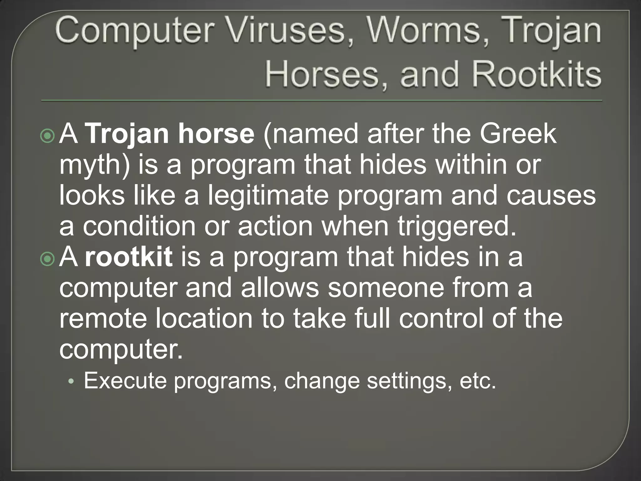 A  Trojan horse (named after the Greek
  myth) is a program that hides within or
  looks like a legitimate program and causes
  a condition or action when triggered.
 A rootkit is a program that hides in a
  computer and allows someone from a
  remote location to take full control of the
  computer.
  • Execute programs, change settings, etc.
 
