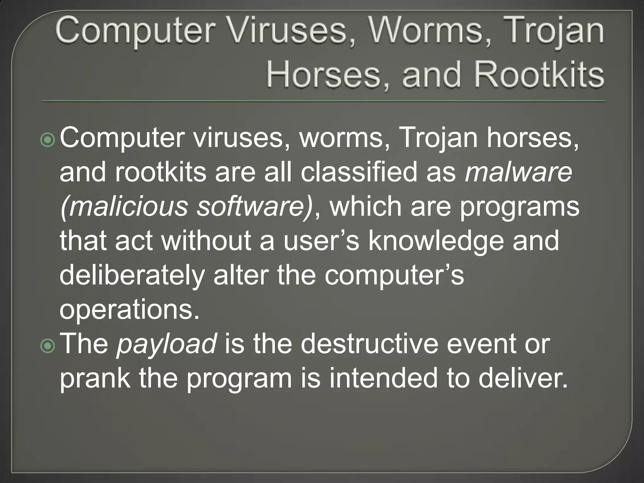  Computer    viruses, worms, Trojan horses,
  and rootkits are all classified as malware
  (malicious software), which are programs
  that act without a user’s knowledge and
  deliberately alter the computer’s
  operations.
 The payload is the destructive event or
  prank the program is intended to deliver.
 