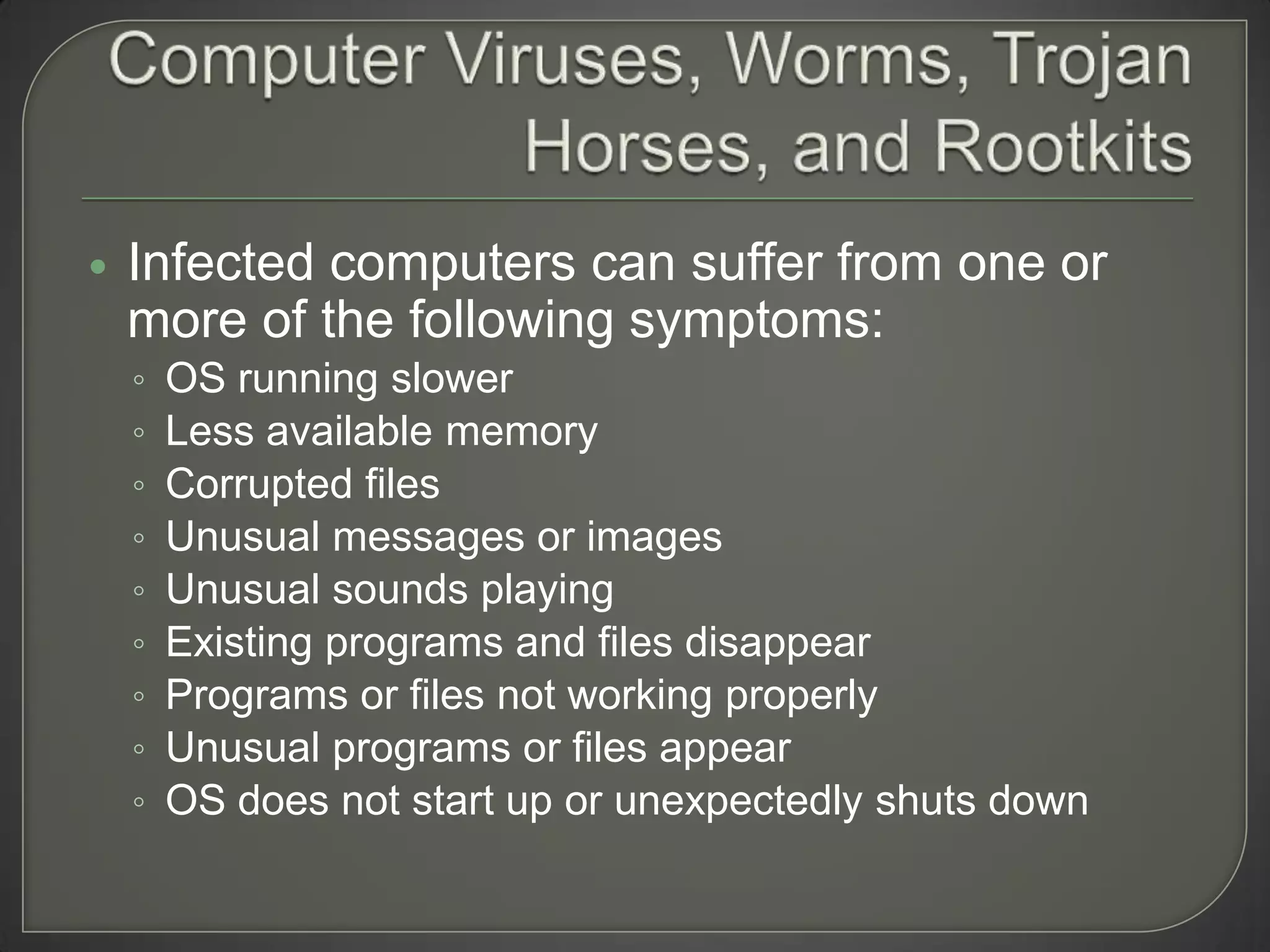    Infected computers can suffer from one or
    more of the following symptoms:
    ◦   OS running slower
    ◦   Less available memory
    ◦   Corrupted files
    ◦   Unusual messages or images
    ◦   Unusual sounds playing
    ◦   Existing programs and files disappear
    ◦   Programs or files not working properly
    ◦   Unusual programs or files appear
    ◦   OS does not start up or unexpectedly shuts down
 