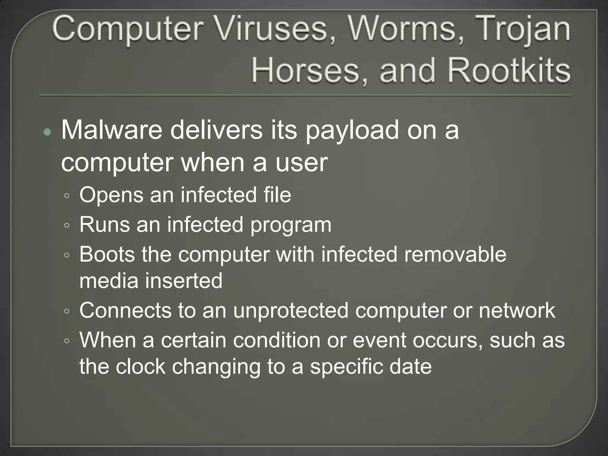    Malware delivers its payload on a
    computer when a user
    ◦ Opens an infected file
    ◦ Runs an infected program
    ◦ Boots the computer with infected removable
      media inserted
    ◦ Connects to an unprotected computer or network
    ◦ When a certain condition or event occurs, such as
      the clock changing to a specific date
 