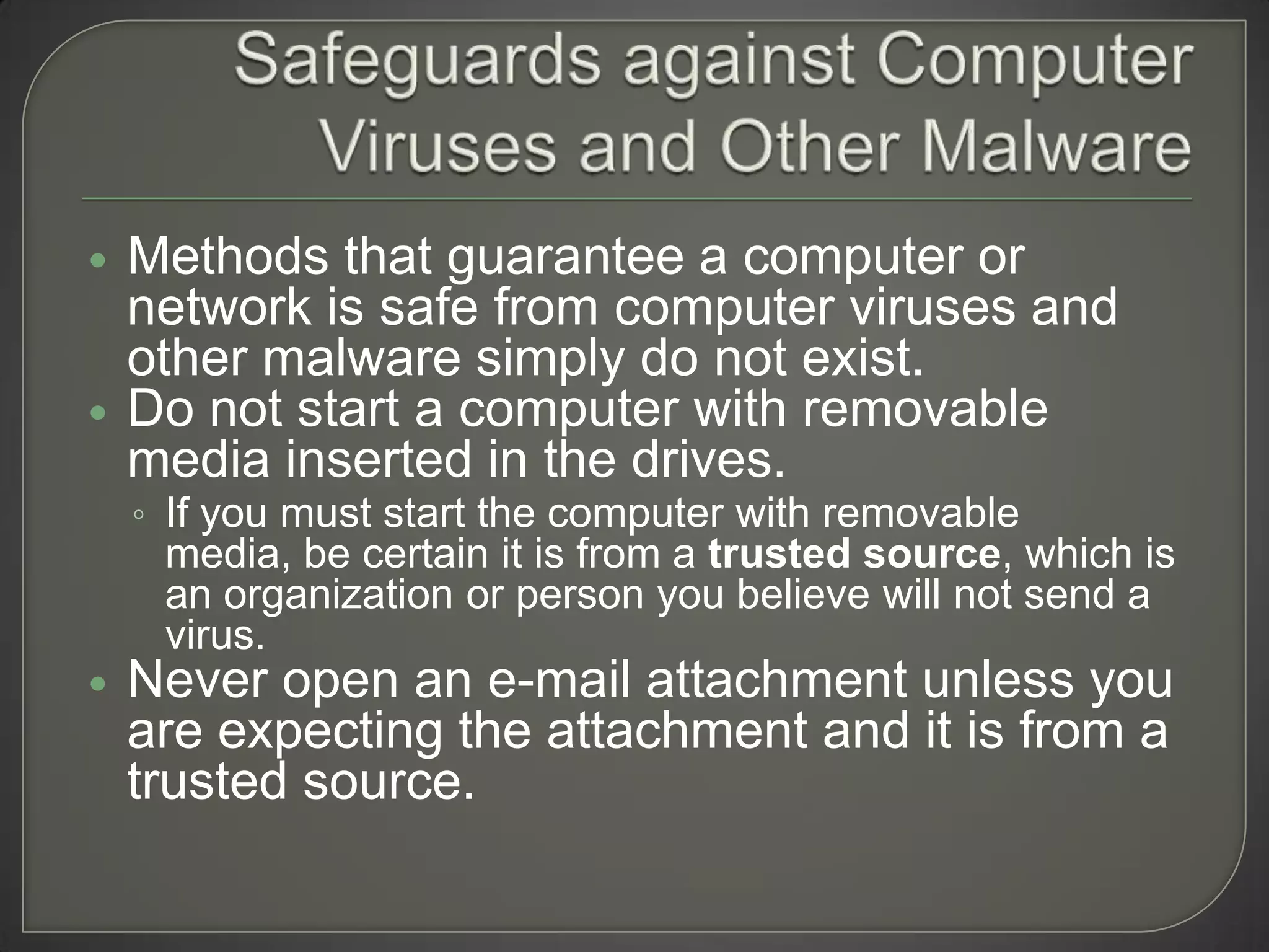    Methods that guarantee a computer or
    network is safe from computer viruses and
    other malware simply do not exist.
   Do not start a computer with removable
    media inserted in the drives.
    ◦ If you must start the computer with removable
     media, be certain it is from a trusted source, which is
     an organization or person you believe will not send a
     virus.
   Never open an e-mail attachment unless you
    are expecting the attachment and it is from a
    trusted source.
 