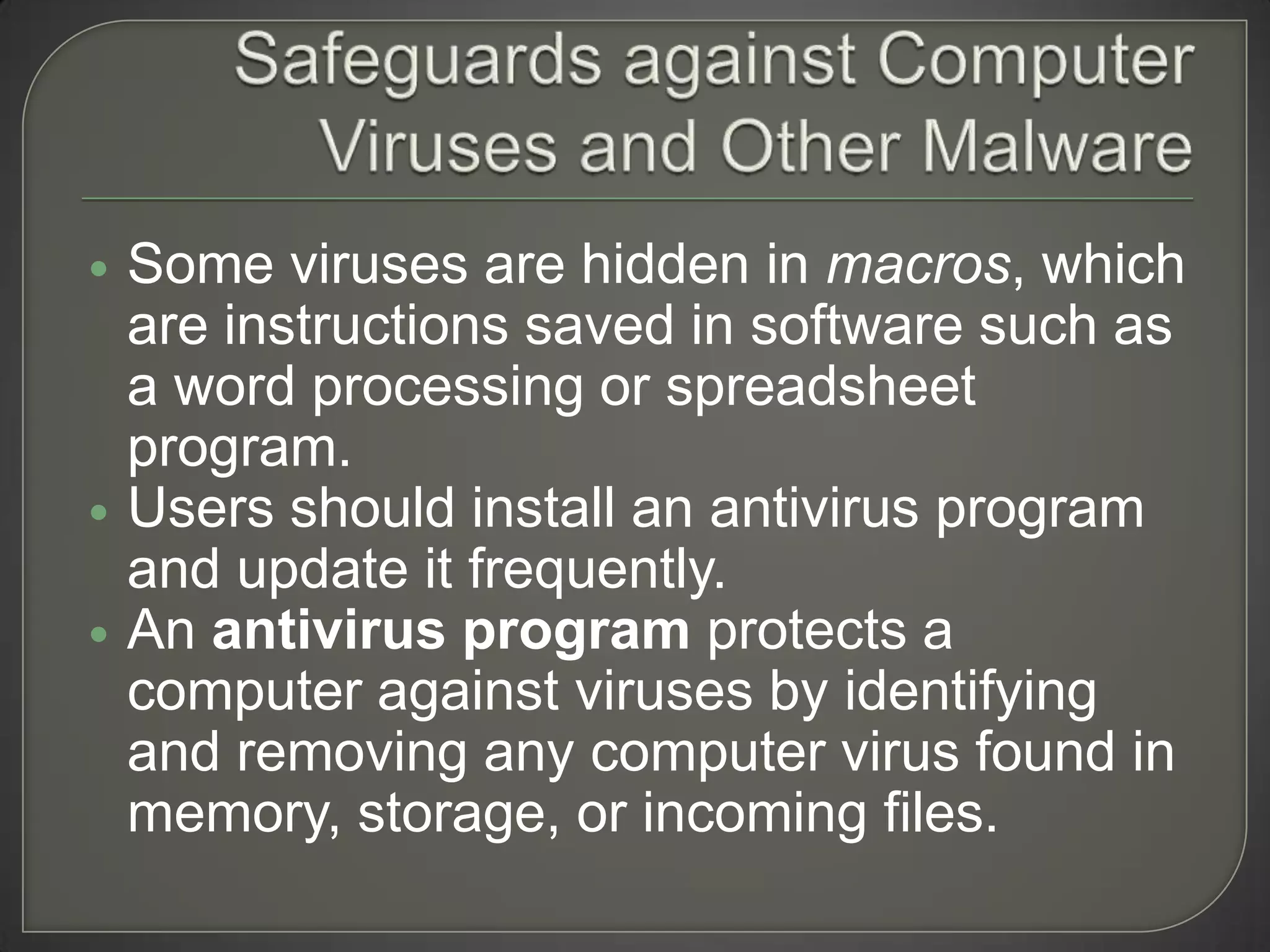   Some viruses are hidden in macros, which
    are instructions saved in software such as
    a word processing or spreadsheet
    program.
   Users should install an antivirus program
    and update it frequently.
   An antivirus program protects a
    computer against viruses by identifying
    and removing any computer virus found in
    memory, storage, or incoming files.
 