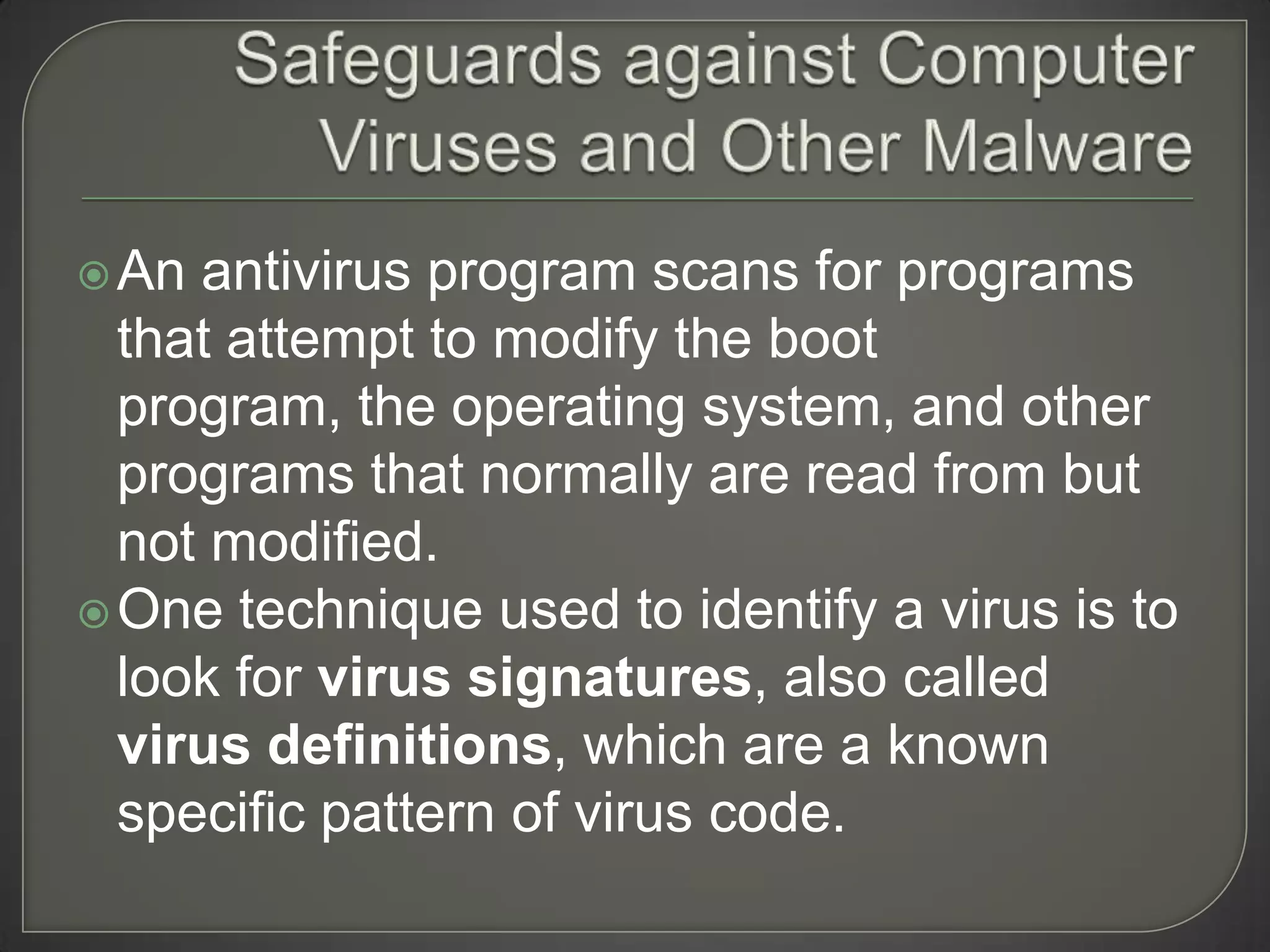  An antivirus program scans for programs
  that attempt to modify the boot
  program, the operating system, and other
  programs that normally are read from but
  not modified.
 One technique used to identify a virus is to
  look for virus signatures, also called
  virus definitions, which are a known
  specific pattern of virus code.
 