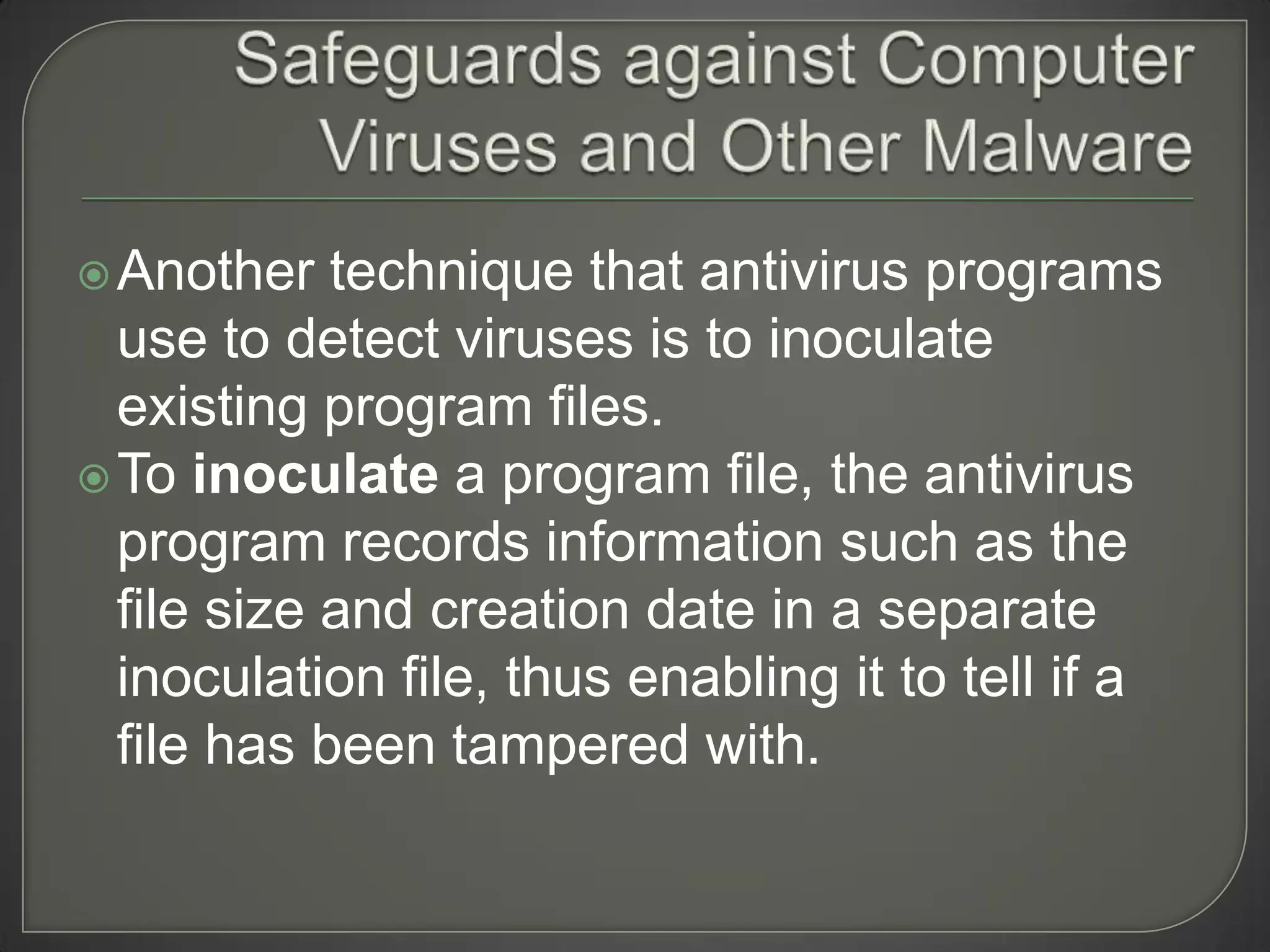  Another   technique that antivirus programs
  use to detect viruses is to inoculate
  existing program files.
 To inoculate a program file, the antivirus
  program records information such as the
  file size and creation date in a separate
  inoculation file, thus enabling it to tell if a
  file has been tampered with.
 