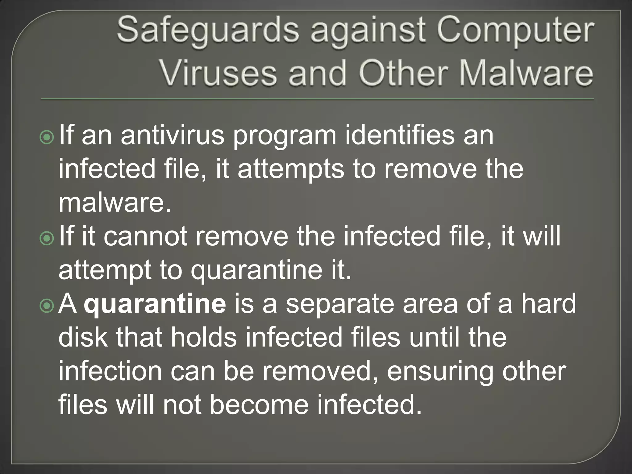  If an antivirus program identifies an
  infected file, it attempts to remove the
  malware.
 If it cannot remove the infected file, it will
  attempt to quarantine it.
 A quarantine is a separate area of a hard
  disk that holds infected files until the
  infection can be removed, ensuring other
  files will not become infected.
 