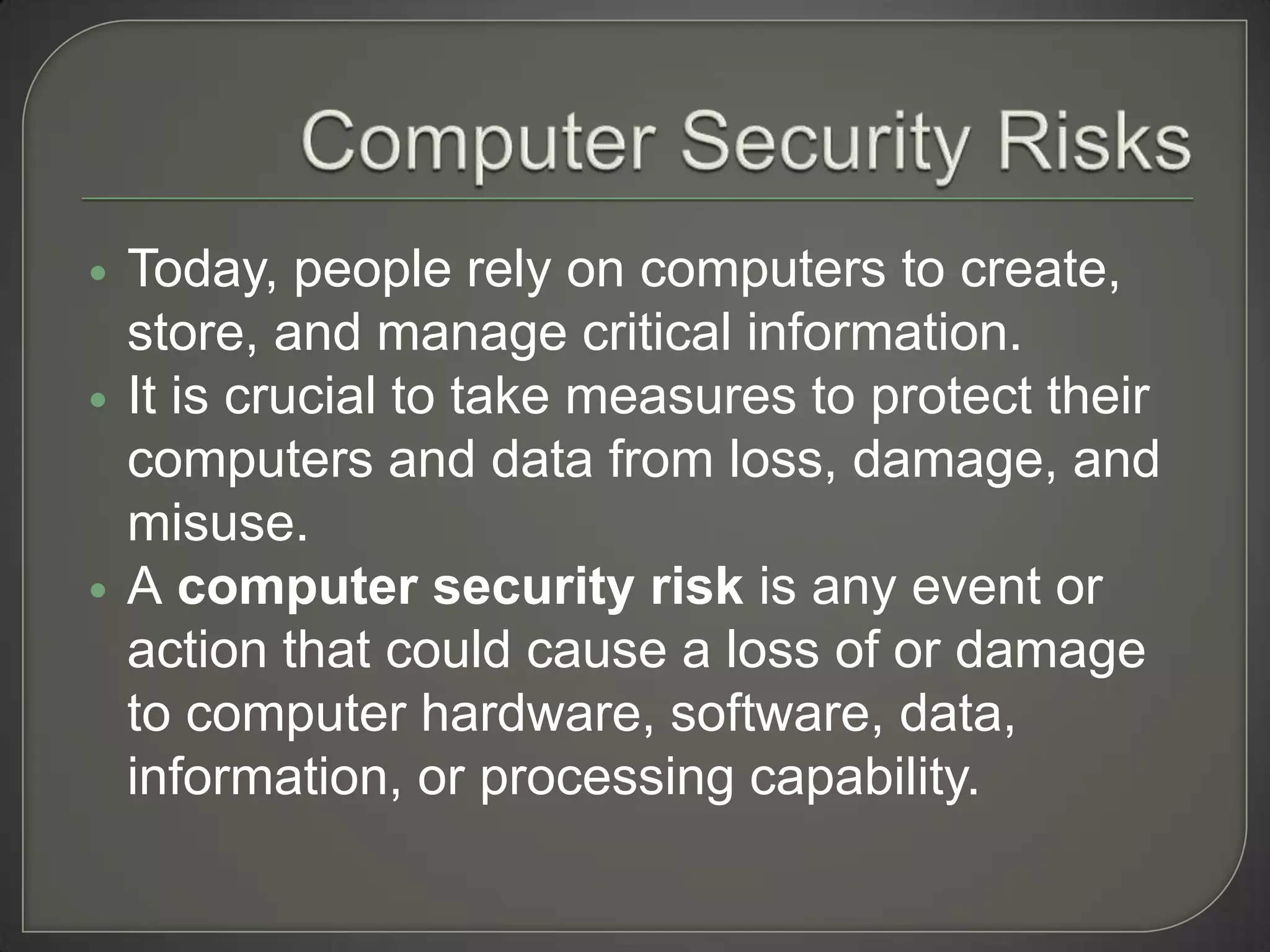    Today, people rely on computers to create,
    store, and manage critical information.
   It is crucial to take measures to protect their
    computers and data from loss, damage, and
    misuse.
   A computer security risk is any event or
    action that could cause a loss of or damage
    to computer hardware, software, data,
    information, or processing capability.
 