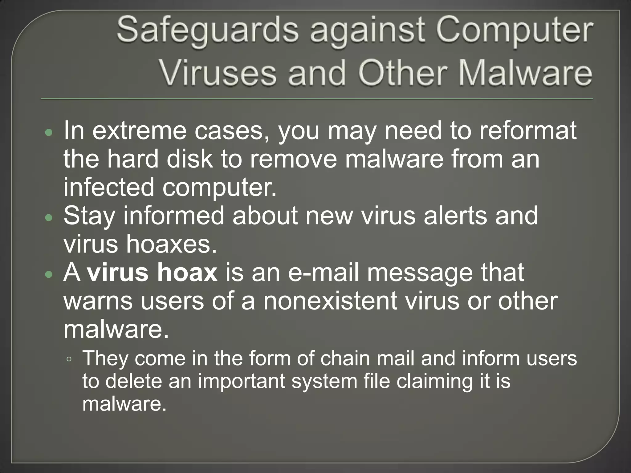    In extreme cases, you may need to reformat
    the hard disk to remove malware from an
    infected computer.
   Stay informed about new virus alerts and
    virus hoaxes.
   A virus hoax is an e-mail message that
    warns users of a nonexistent virus or other
    malware.
    ◦ They come in the form of chain mail and inform users
     to delete an important system file claiming it is
     malware.
 