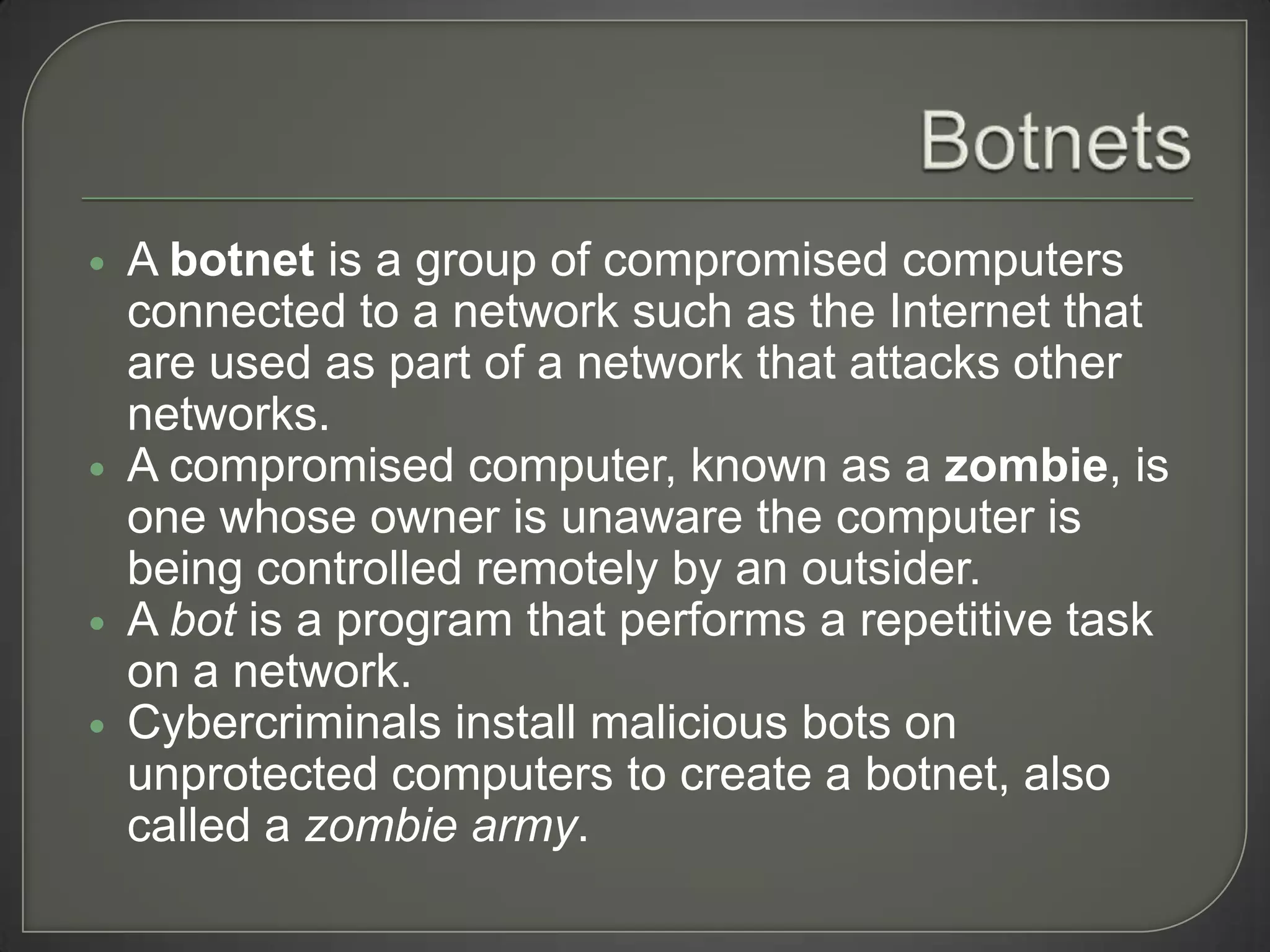    A botnet is a group of compromised computers
    connected to a network such as the Internet that
    are used as part of a network that attacks other
    networks.
   A compromised computer, known as a zombie, is
    one whose owner is unaware the computer is
    being controlled remotely by an outsider.
   A bot is a program that performs a repetitive task
    on a network.
   Cybercriminals install malicious bots on
    unprotected computers to create a botnet, also
    called a zombie army.
 
