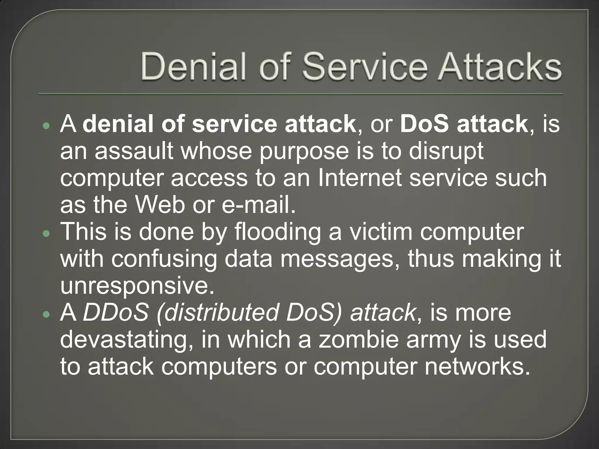    A denial of service attack, or DoS attack, is
    an assault whose purpose is to disrupt
    computer access to an Internet service such
    as the Web or e-mail.
   This is done by flooding a victim computer
    with confusing data messages, thus making it
    unresponsive.
   A DDoS (distributed DoS) attack, is more
    devastating, in which a zombie army is used
    to attack computers or computer networks.
 