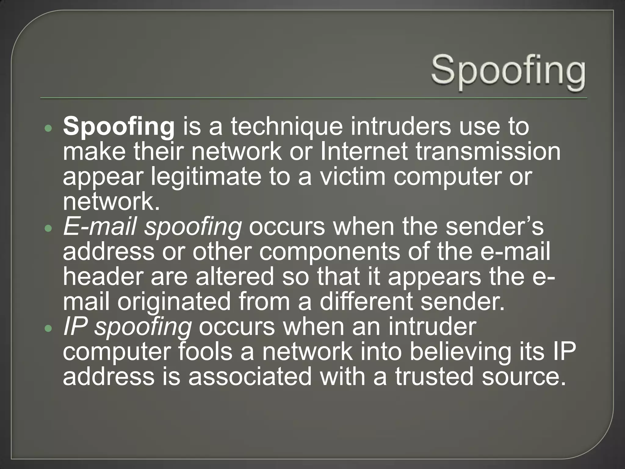    Spoofing is a technique intruders use to
    make their network or Internet transmission
    appear legitimate to a victim computer or
    network.
   E-mail spoofing occurs when the sender’s
    address or other components of the e-mail
    header are altered so that it appears the e-
    mail originated from a different sender.
   IP spoofing occurs when an intruder
    computer fools a network into believing its IP
    address is associated with a trusted source.
 