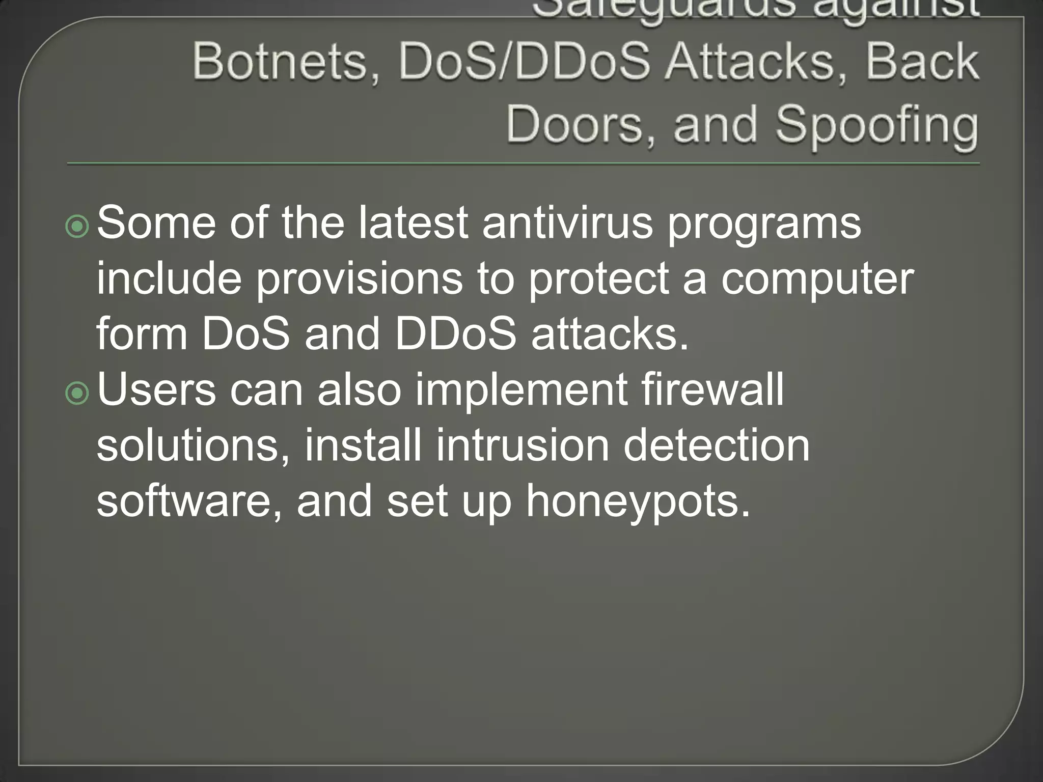  Some   of the latest antivirus programs
  include provisions to protect a computer
  form DoS and DDoS attacks.
 Users can also implement firewall
  solutions, install intrusion detection
  software, and set up honeypots.
 