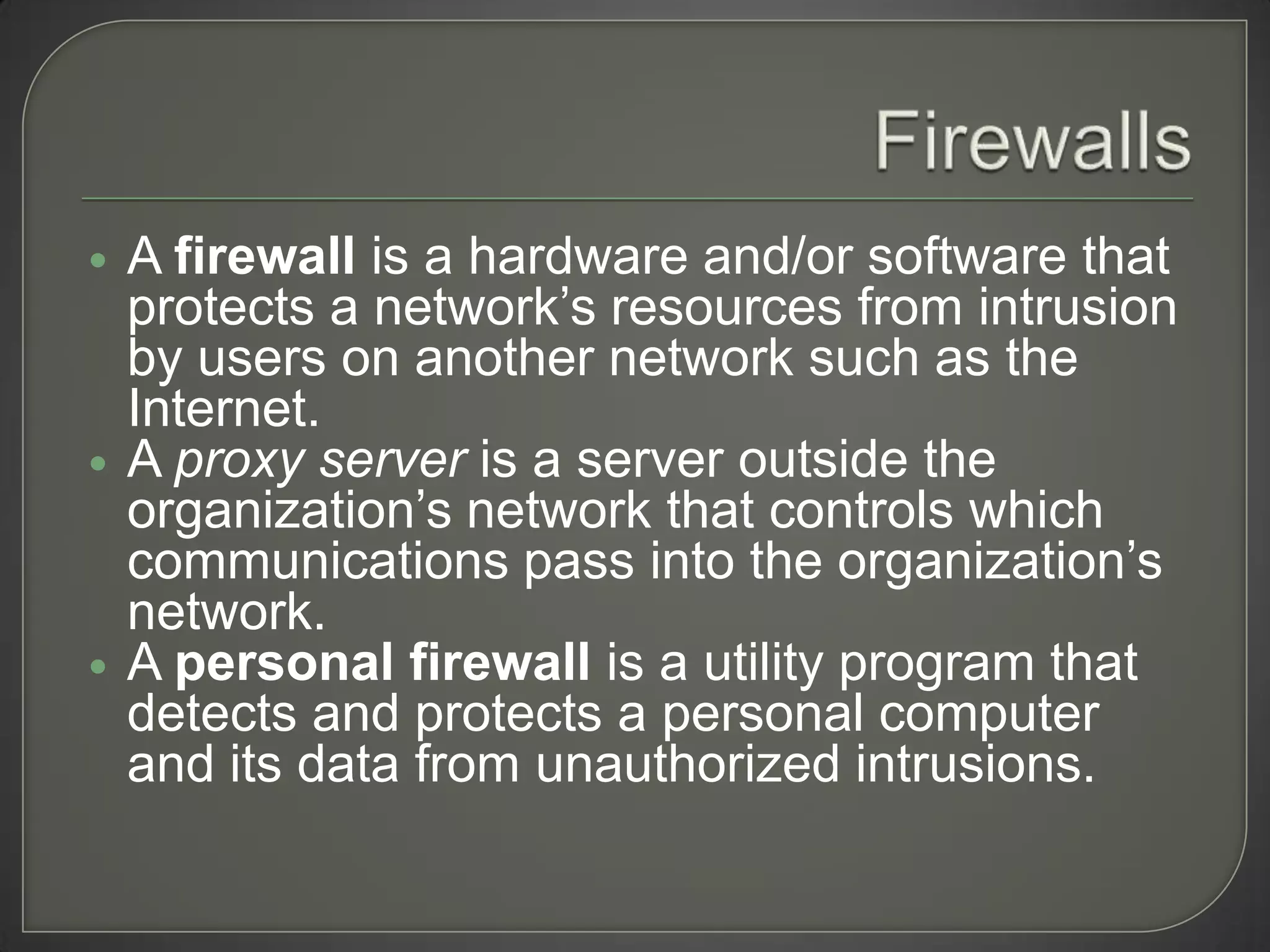    A firewall is a hardware and/or software that
    protects a network’s resources from intrusion
    by users on another network such as the
    Internet.
   A proxy server is a server outside the
    organization’s network that controls which
    communications pass into the organization’s
    network.
   A personal firewall is a utility program that
    detects and protects a personal computer
    and its data from unauthorized intrusions.
 