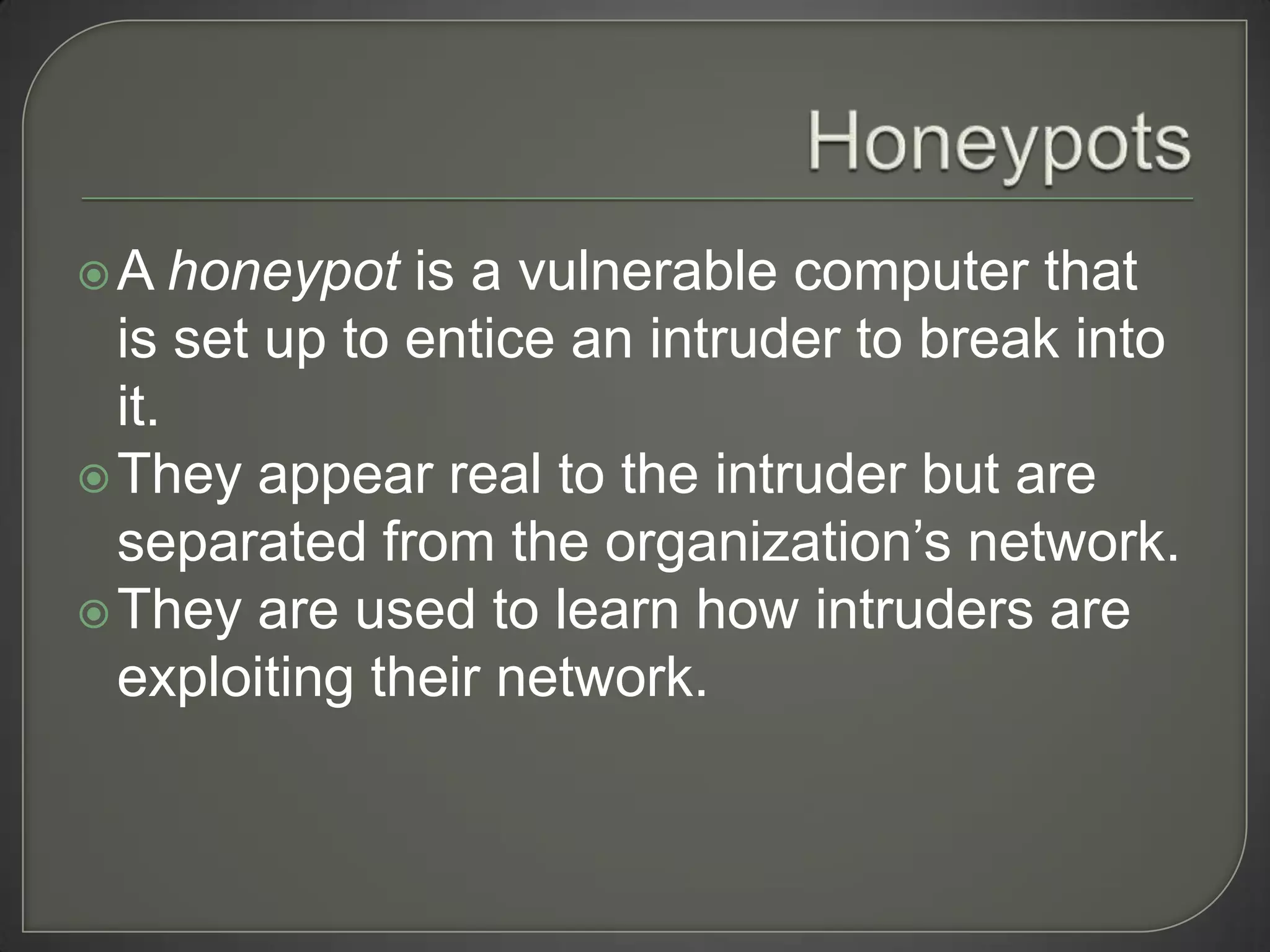 A    honeypot is a vulnerable computer that
  is set up to entice an intruder to break into
  it.
 They appear real to the intruder but are
  separated from the organization’s network.
 They are used to learn how intruders are
  exploiting their network.
 