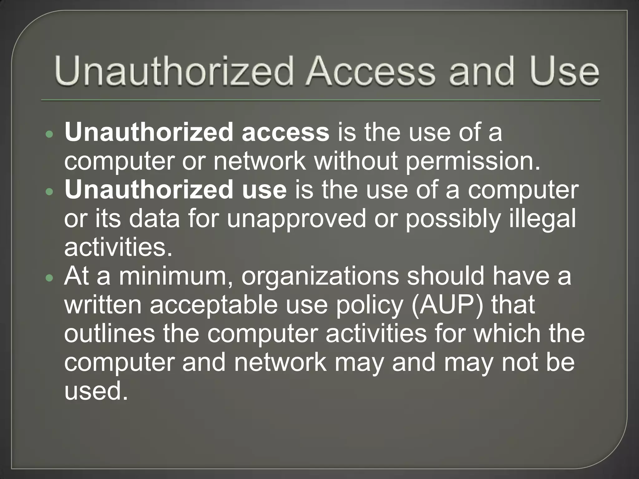    Unauthorized access is the use of a
    computer or network without permission.
   Unauthorized use is the use of a computer
    or its data for unapproved or possibly illegal
    activities.
   At a minimum, organizations should have a
    written acceptable use policy (AUP) that
    outlines the computer activities for which the
    computer and network may and may not be
    used.
 