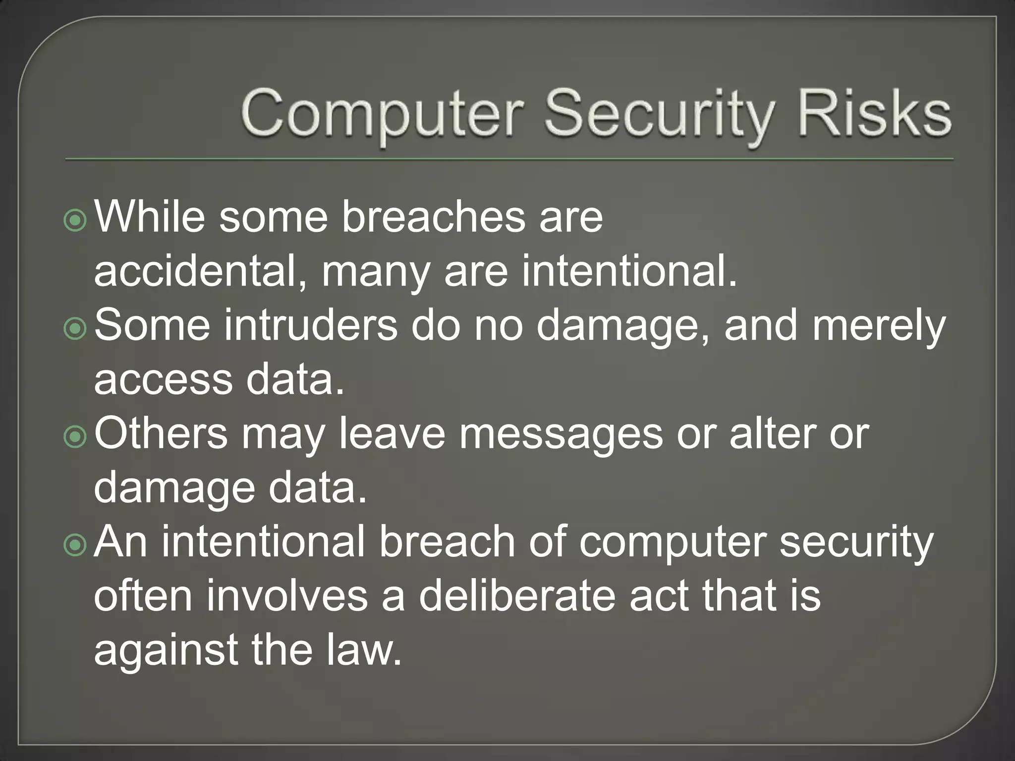  While  some breaches are
  accidental, many are intentional.
 Some intruders do no damage, and merely
  access data.
 Others may leave messages or alter or
  damage data.
 An intentional breach of computer security
  often involves a deliberate act that is
  against the law.
 