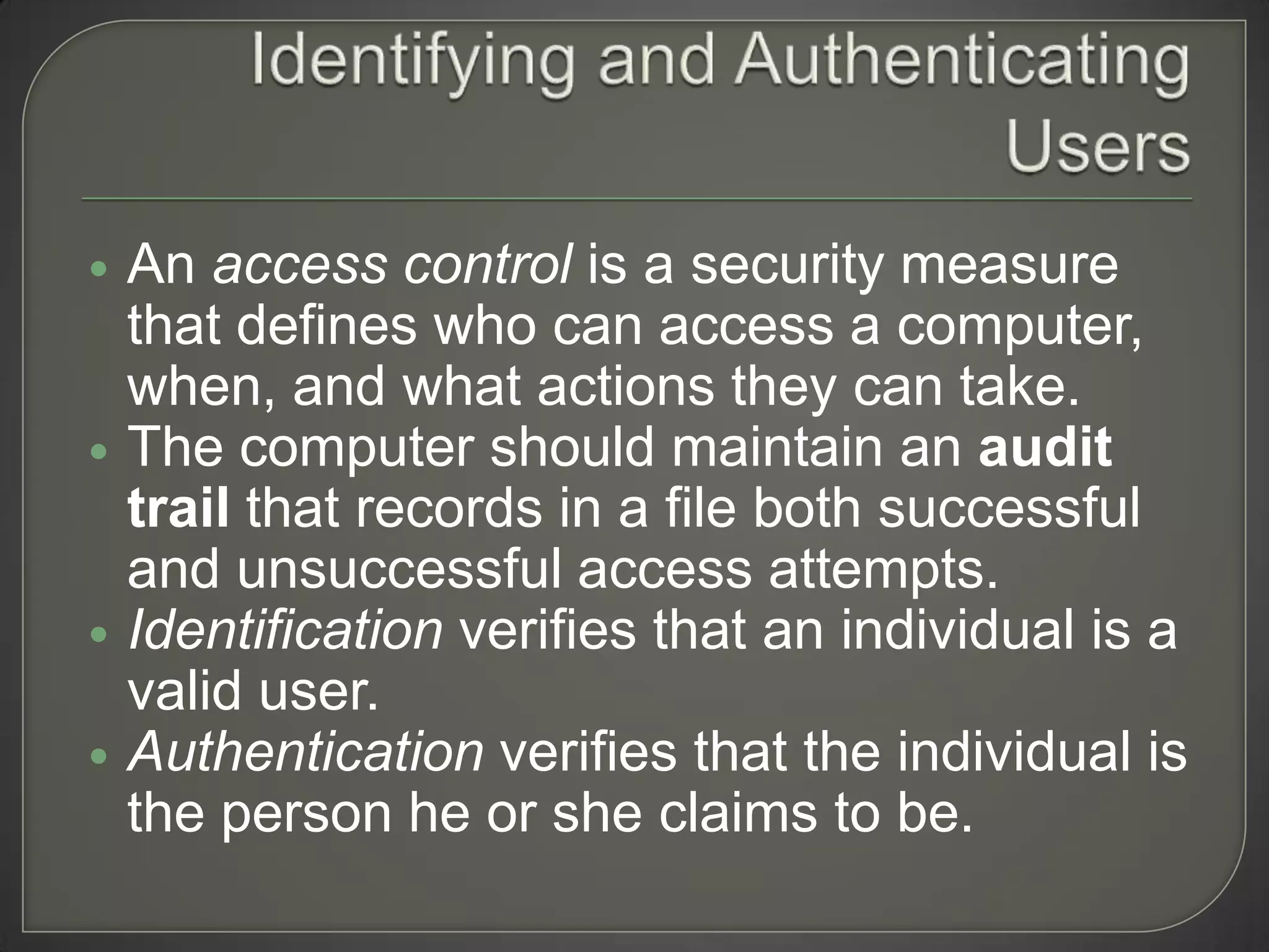    An access control is a security measure
    that defines who can access a computer,
    when, and what actions they can take.
   The computer should maintain an audit
    trail that records in a file both successful
    and unsuccessful access attempts.
   Identification verifies that an individual is a
    valid user.
   Authentication verifies that the individual is
    the person he or she claims to be.
 