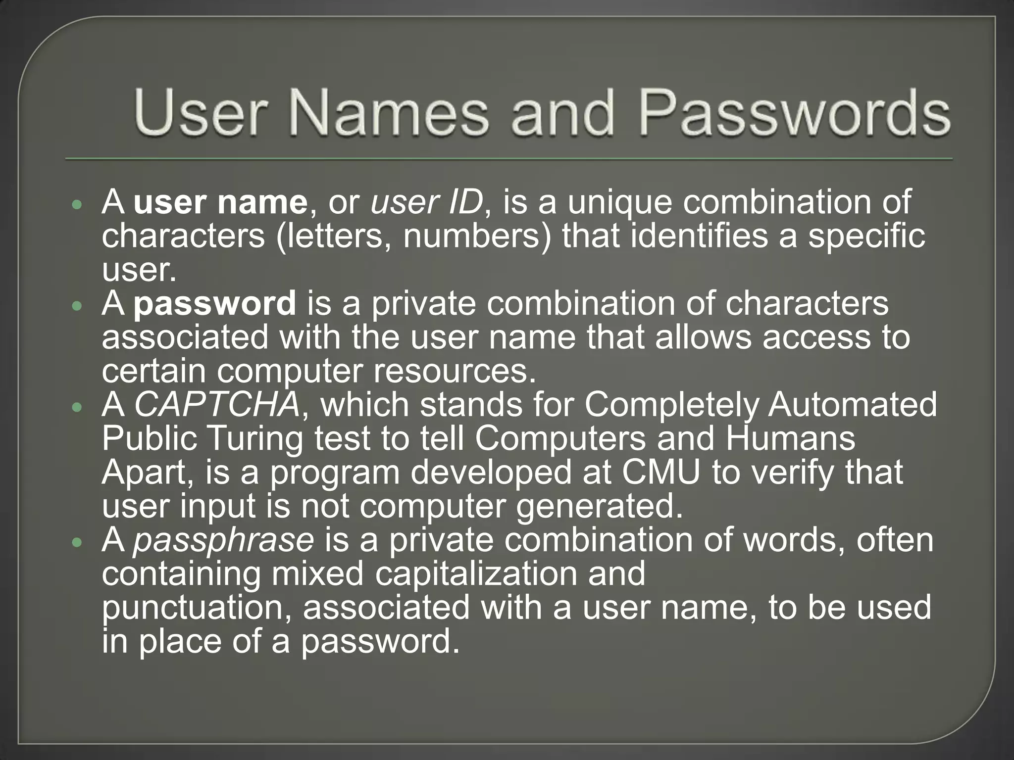    A user name, or user ID, is a unique combination of
    characters (letters, numbers) that identifies a specific
    user.
   A password is a private combination of characters
    associated with the user name that allows access to
    certain computer resources.
   A CAPTCHA, which stands for Completely Automated
    Public Turing test to tell Computers and Humans
    Apart, is a program developed at CMU to verify that
    user input is not computer generated.
   A passphrase is a private combination of words, often
    containing mixed capitalization and
    punctuation, associated with a user name, to be used
    in place of a password.
 