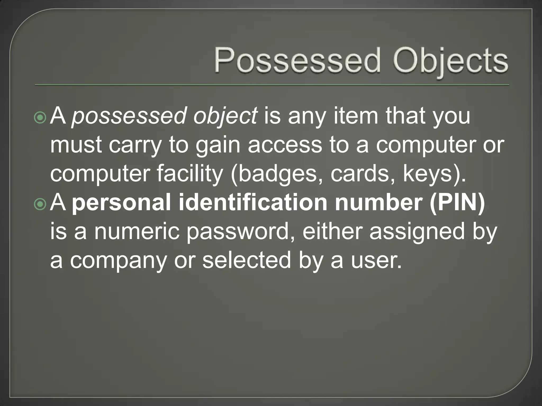 A   possessed object is any item that you
  must carry to gain access to a computer or
  computer facility (badges, cards, keys).
 A personal identification number (PIN)
  is a numeric password, either assigned by
  a company or selected by a user.
 