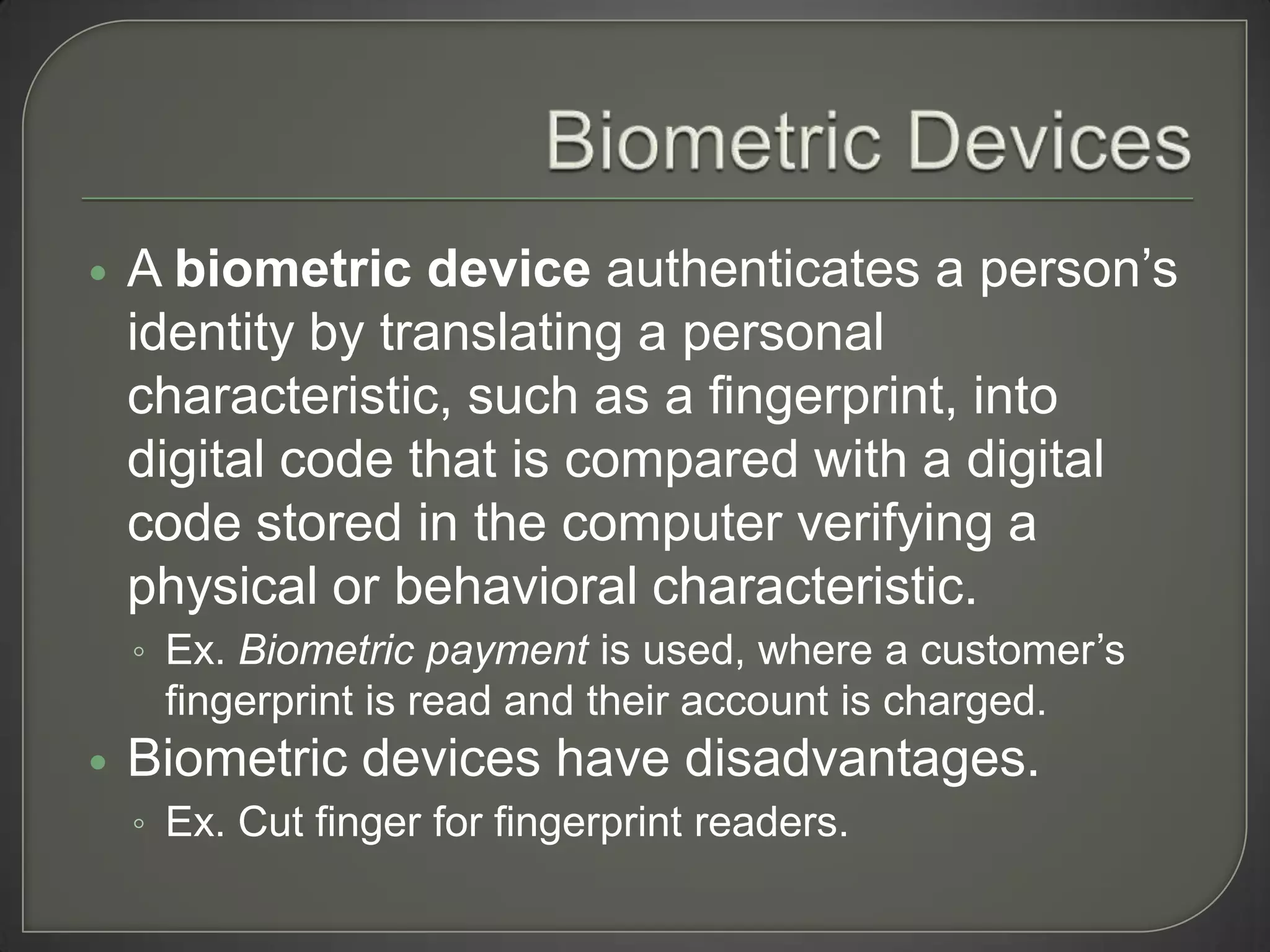    A biometric device authenticates a person’s
    identity by translating a personal
    characteristic, such as a fingerprint, into
    digital code that is compared with a digital
    code stored in the computer verifying a
    physical or behavioral characteristic.
    ◦ Ex. Biometric payment is used, where a customer’s
     fingerprint is read and their account is charged.
   Biometric devices have disadvantages.
    ◦ Ex. Cut finger for fingerprint readers.
 