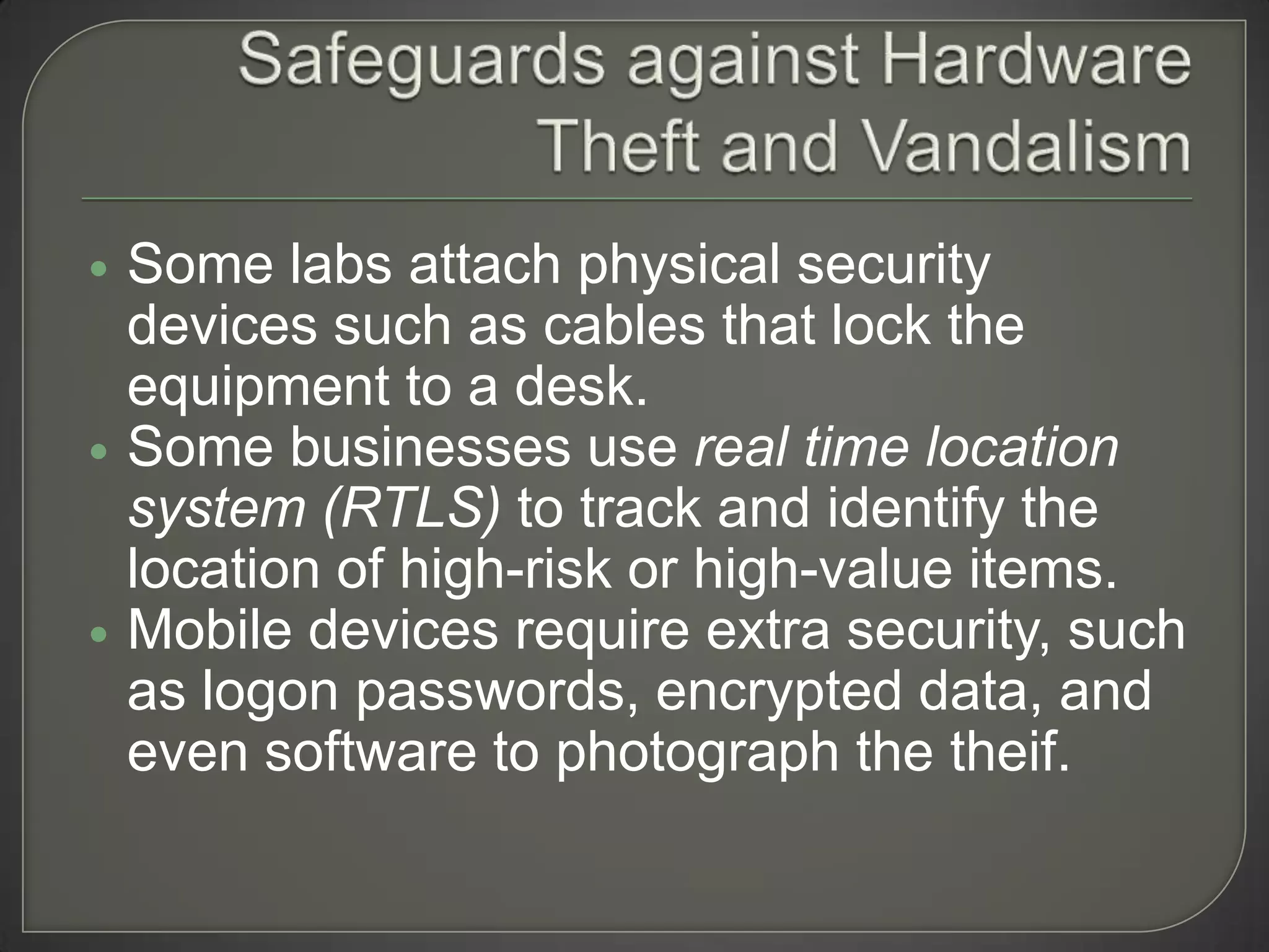    Some labs attach physical security
    devices such as cables that lock the
    equipment to a desk.
   Some businesses use real time location
    system (RTLS) to track and identify the
    location of high-risk or high-value items.
   Mobile devices require extra security, such
    as logon passwords, encrypted data, and
    even software to photograph the theif.
 