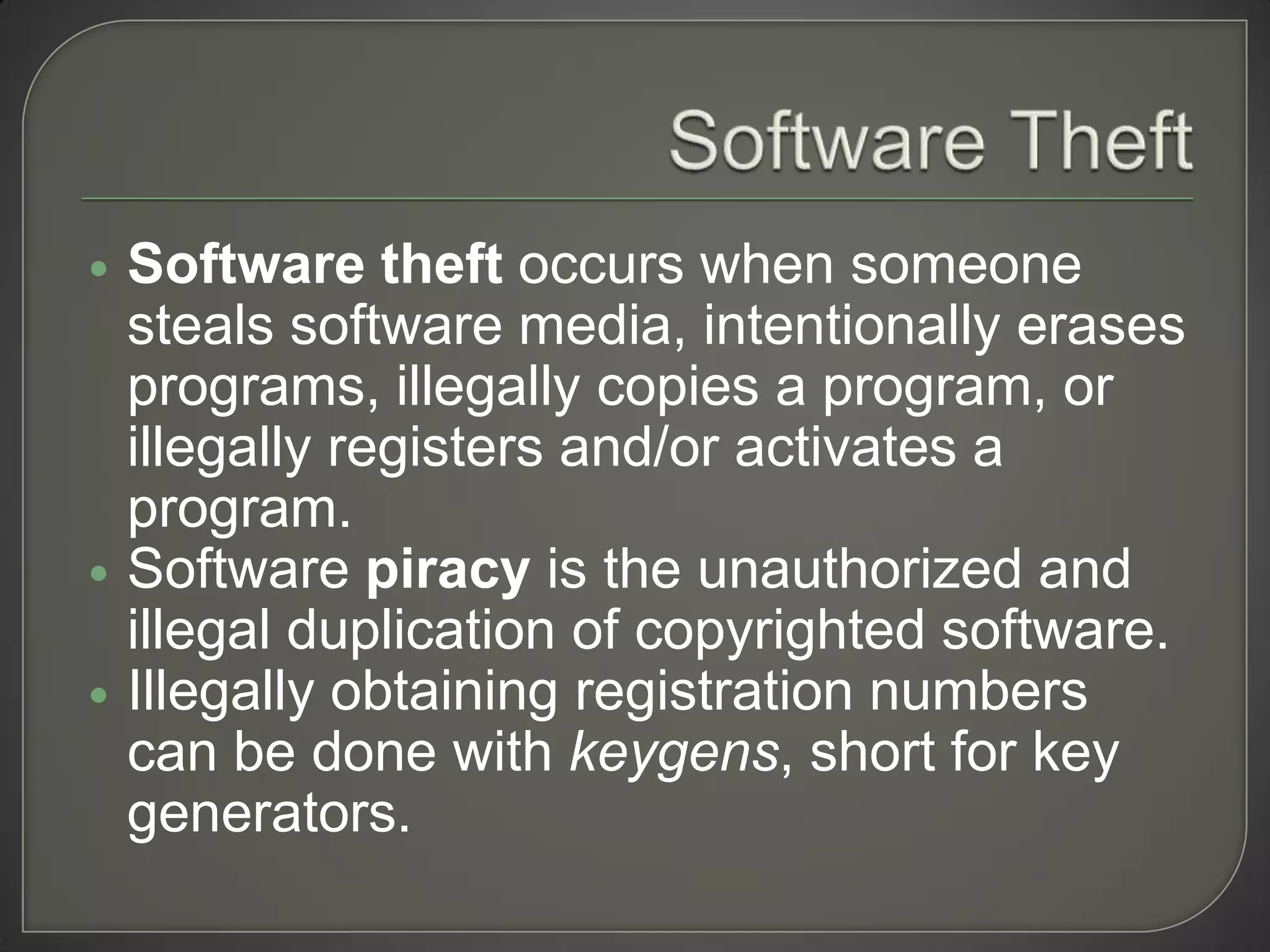    Software theft occurs when someone
    steals software media, intentionally erases
    programs, illegally copies a program, or
    illegally registers and/or activates a
    program.
   Software piracy is the unauthorized and
    illegal duplication of copyrighted software.
   Illegally obtaining registration numbers
    can be done with keygens, short for key
    generators.
 