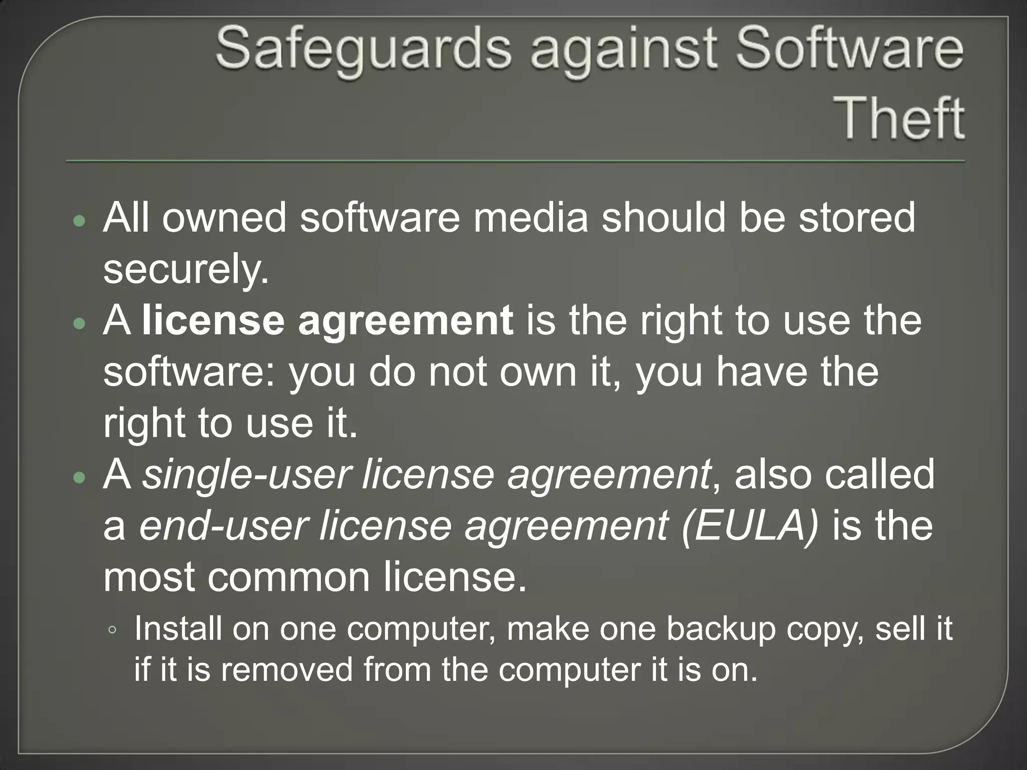    All owned software media should be stored
    securely.
   A license agreement is the right to use the
    software: you do not own it, you have the
    right to use it.
   A single-user license agreement, also called
    a end-user license agreement (EULA) is the
    most common license.
    ◦ Install on one computer, make one backup copy, sell it
     if it is removed from the computer it is on.
 