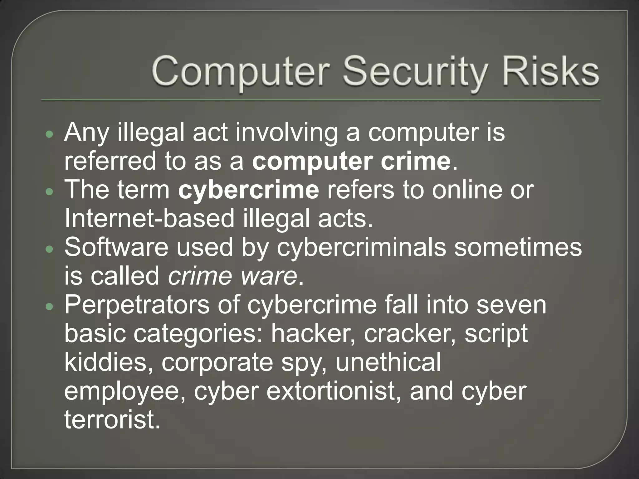    Any illegal act involving a computer is
    referred to as a computer crime.
   The term cybercrime refers to online or
    Internet-based illegal acts.
   Software used by cybercriminals sometimes
    is called crime ware.
   Perpetrators of cybercrime fall into seven
    basic categories: hacker, cracker, script
    kiddies, corporate spy, unethical
    employee, cyber extortionist, and cyber
    terrorist.
 