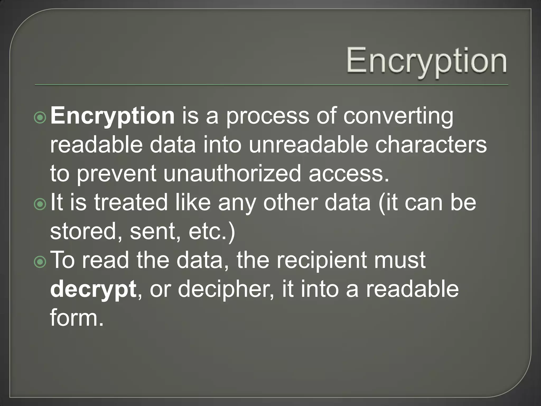  Encryption     is a process of converting
  readable data into unreadable characters
  to prevent unauthorized access.
 It is treated like any other data (it can be
  stored, sent, etc.)
 To read the data, the recipient must
  decrypt, or decipher, it into a readable
  form.
 