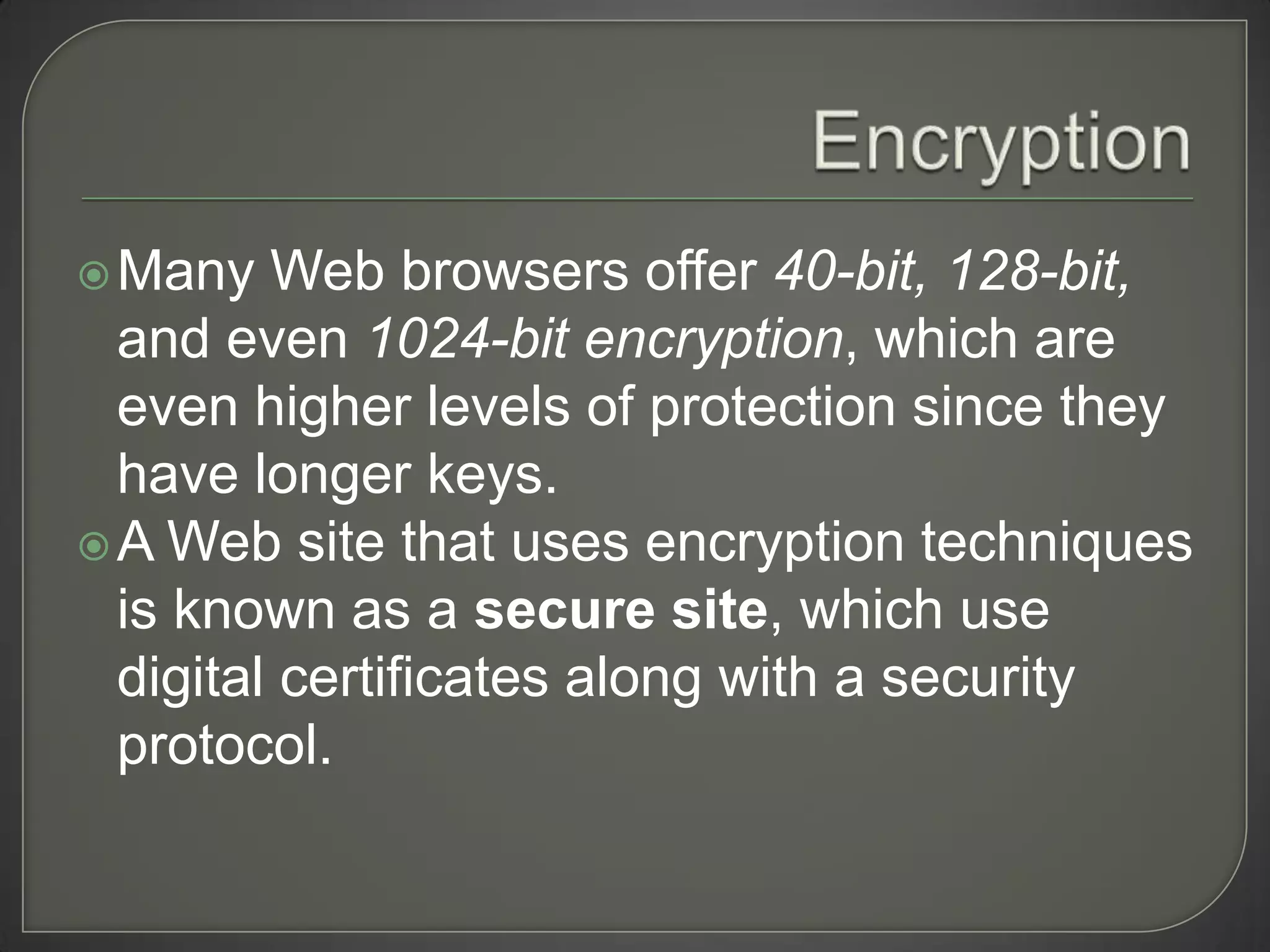  Many   Web browsers offer 40-bit, 128-bit,
  and even 1024-bit encryption, which are
  even higher levels of protection since they
  have longer keys.
 A Web site that uses encryption techniques
  is known as a secure site, which use
  digital certificates along with a security
  protocol.
 