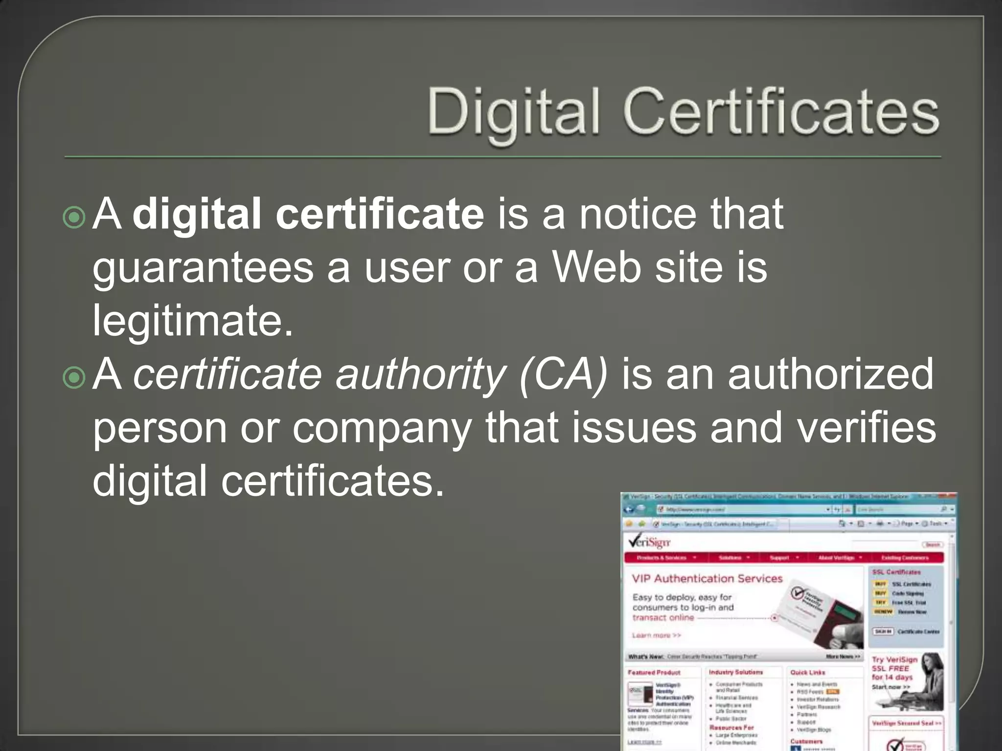A  digital certificate is a notice that
  guarantees a user or a Web site is
  legitimate.
 A certificate authority (CA) is an authorized
  person or company that issues and verifies
  digital certificates.
 