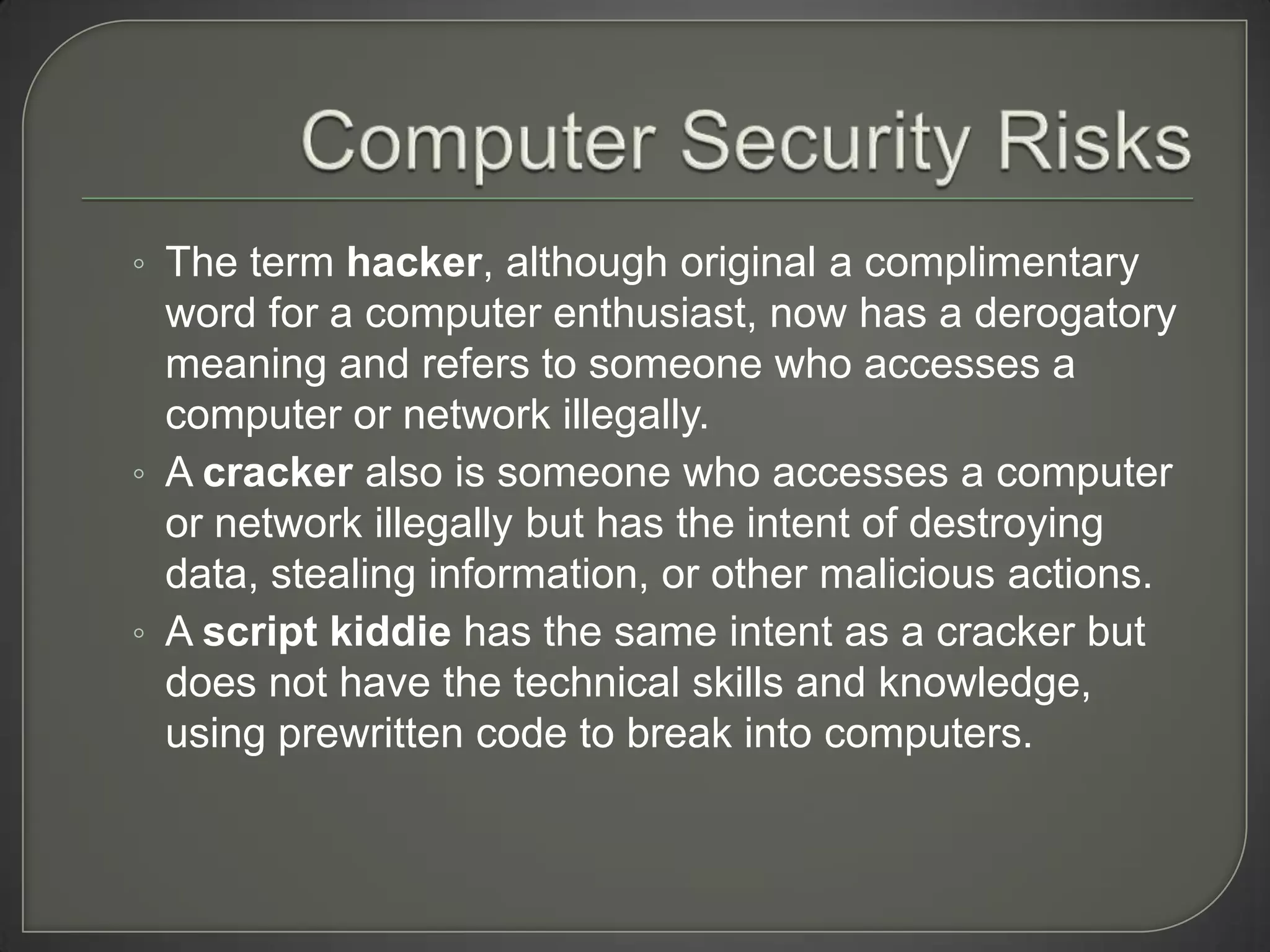 ◦ The term hacker, although original a complimentary
  word for a computer enthusiast, now has a derogatory
  meaning and refers to someone who accesses a
  computer or network illegally.
◦ A cracker also is someone who accesses a computer
  or network illegally but has the intent of destroying
  data, stealing information, or other malicious actions.
◦ A script kiddie has the same intent as a cracker but
  does not have the technical skills and knowledge,
  using prewritten code to break into computers.
 