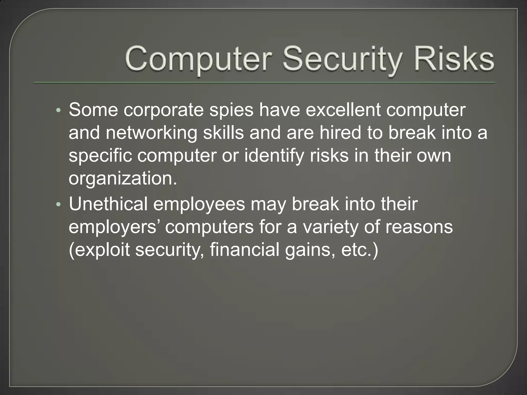 • Some corporate spies have excellent computer
  and networking skills and are hired to break into a
  specific computer or identify risks in their own
  organization.
• Unethical employees may break into their
  employers’ computers for a variety of reasons
  (exploit security, financial gains, etc.)
 