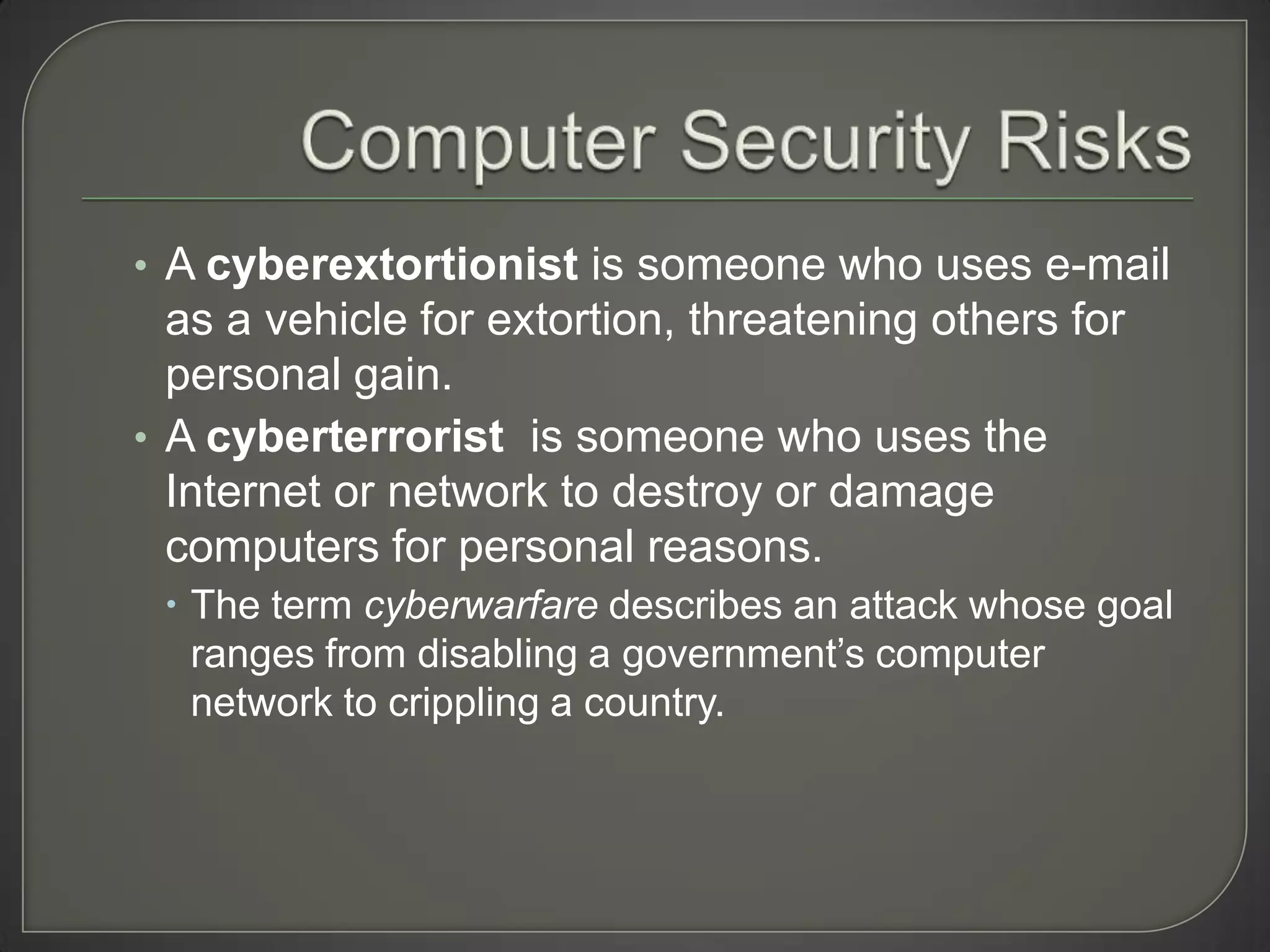 • A cyberextortionist is someone who uses e-mail
  as a vehicle for extortion, threatening others for
  personal gain.
• A cyberterrorist is someone who uses the
  Internet or network to destroy or damage
  computers for personal reasons.
  The term cyberwarfare describes an attack whose goal
   ranges from disabling a government’s computer
   network to crippling a country.
 