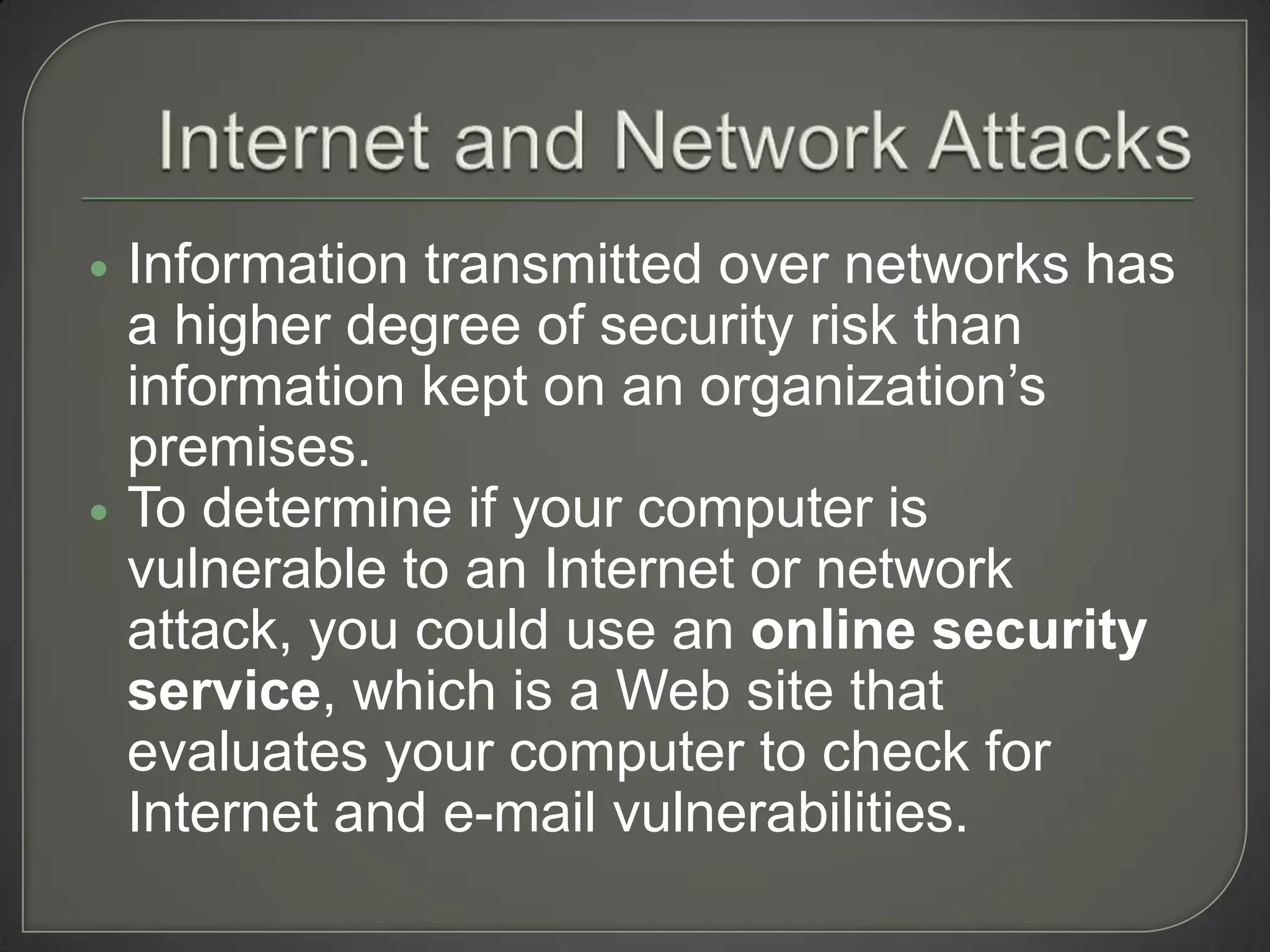    Information transmitted over networks has
    a higher degree of security risk than
    information kept on an organization’s
    premises.
   To determine if your computer is
    vulnerable to an Internet or network
    attack, you could use an online security
    service, which is a Web site that
    evaluates your computer to check for
    Internet and e-mail vulnerabilities.
 
