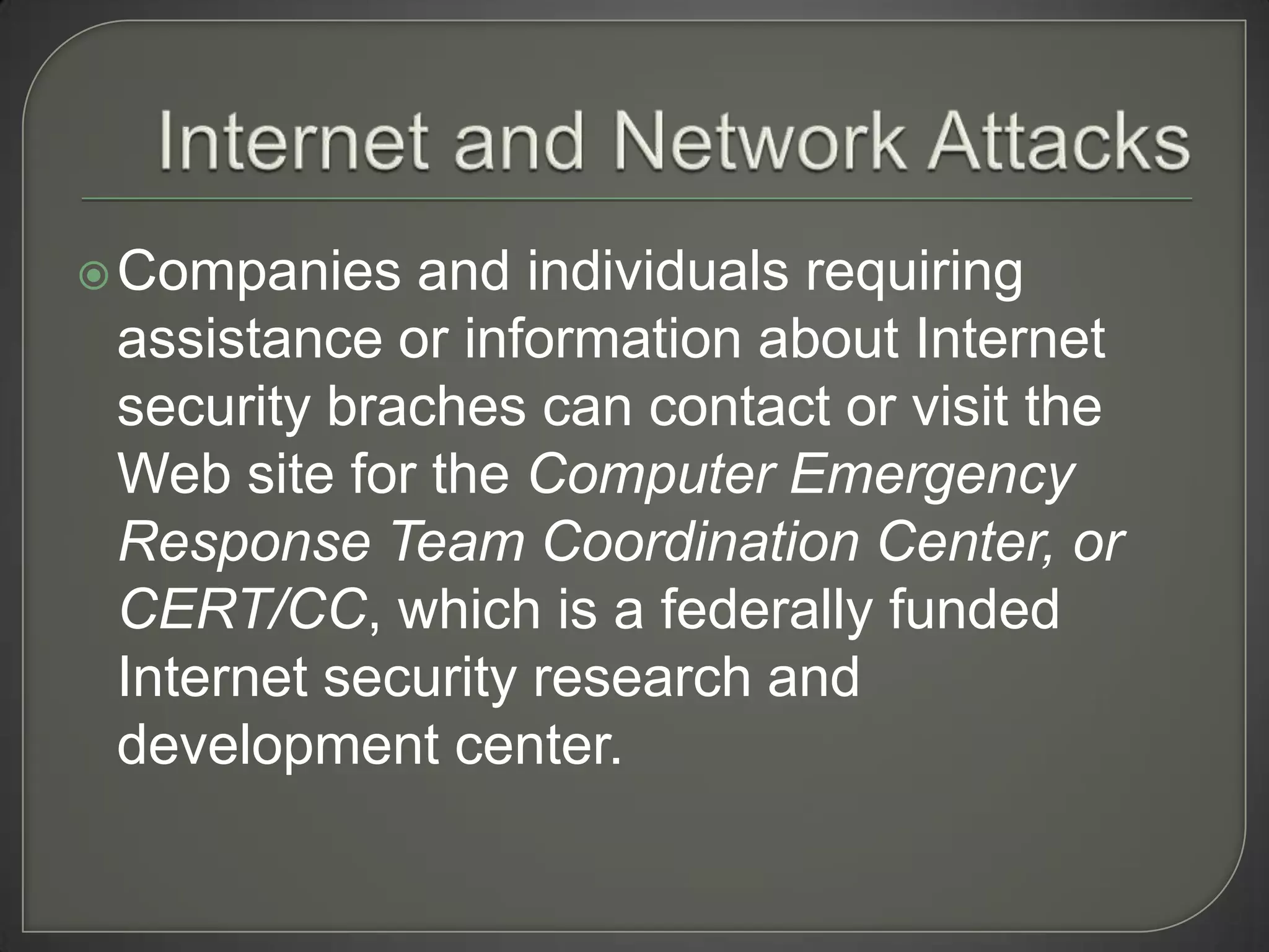  Companies  and individuals requiring
 assistance or information about Internet
 security braches can contact or visit the
 Web site for the Computer Emergency
 Response Team Coordination Center, or
 CERT/CC, which is a federally funded
 Internet security research and
 development center.
 